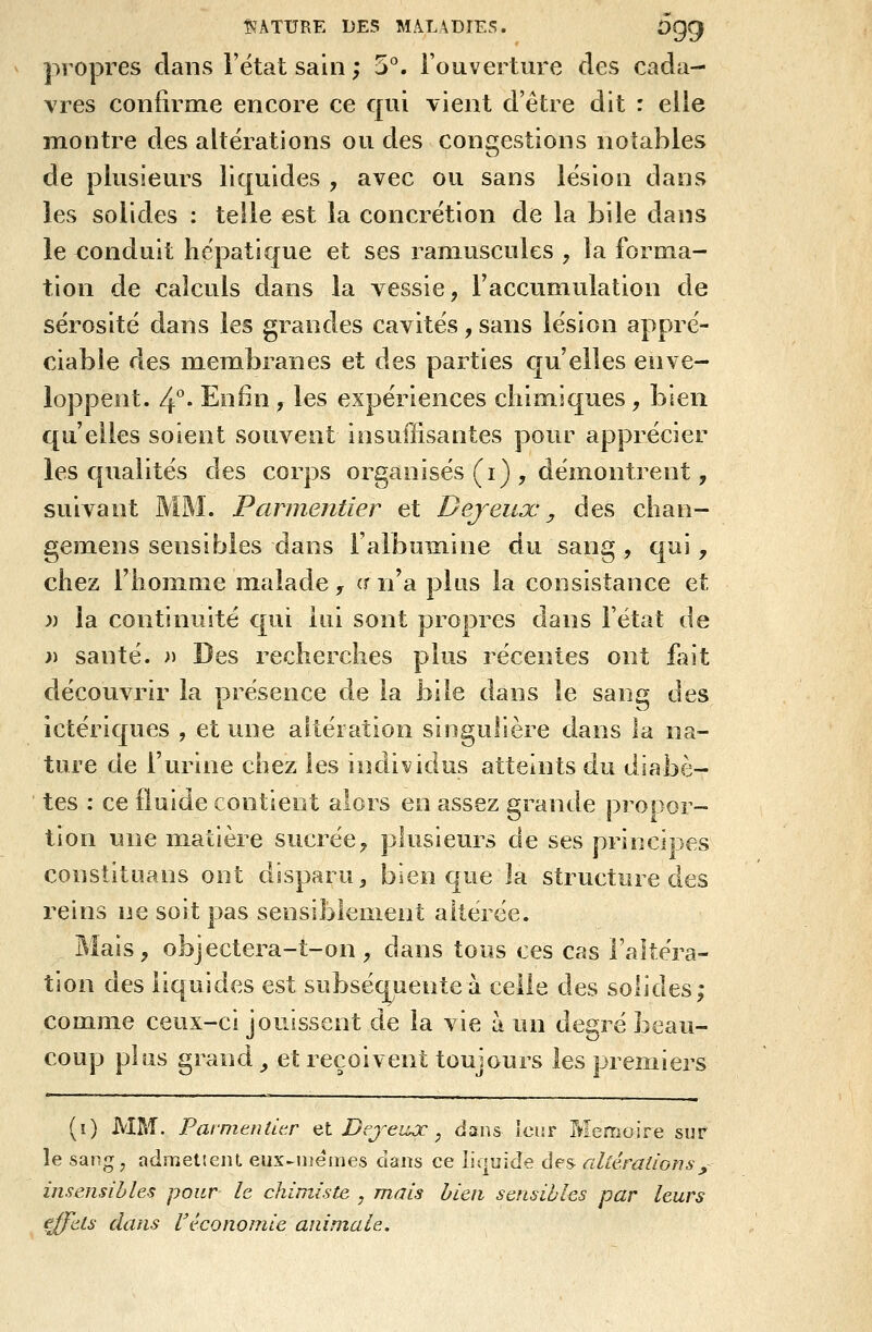 propres dans l'ëtat sain ; 5°. l'ouverture des cada- vres confirme encore ce qui vient d'être dit : elle montre des altérations ou des congestions notables de plusieurs liquides , avec ou sans lésion dans les solides : telle est la concrétion de la bile dans le conduit hépatique et ses raniuscules , la forma- tion de calculs dans la vessie, l'accumulation de sérosité dans les grandes cavités, sans lésion appré- ciable des membranes et des parties C[u'elles enve- loppent. /{. Enfin, les expériences chimiques, bien qu'elles soient souvent insuffisantes pour apprécier les qualités des corps organisés (i) , démontrent, suivant MM. Parmentier et Dejeux, des chan- gemens sensibles dans l'albumine du sang , qui, chez rhom.me malade^ (m'a plus la consistance et » la continuité qui lui sont propres dans l'état de j) santé. ^) Des recherches p découvrir la présence de la b ictériques , et une altération s ture de l'urine chez les individus atteints du diabè- tes : ce fluide contient alors en assez grande propor- tion une matière sucrée, plusieurs de ses principes constituans ont disparu ^ bien que la structure des reins ne soit pas sensiblement altérée. Mais, objectera-t-on, dans tous ces cas l'altéra- tion des liquides est subséquente à celle des solides; comme ceux-ci jouissent de la vie à un degré beau- coup plus grand, et reçoivent toujours les premiers us récentes ont fait le dans le sang des nsulière dans la na- (î) MM. Paimeututr et Dejeujc ^ dans Iciir Mémoire sur îe sang j admettent eux-mêmes dans ce liquide des altérations y insensibles pour le chimiste , mais bien sensibles par leurs fj^ets dans Véconomie animale.