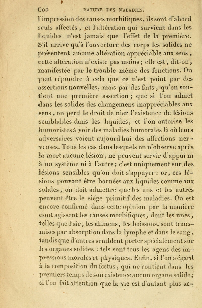 rinipresslon des causes morbifiques, iîssont d^aborcî seuls affectes , jet l'altëration qui survient dans les liquides n'est jamais que Feffet de la première. S'il arrive qu'à l'ouverture des corps les solides ne présentent aucune altération appréciable aux sens , cette altération n'existe pas moins ; elle est ^ dit-on ^ înanifestée par le trouble même des fonctions. On peut répondre à cela que ce n'est point par des assertions nouvelles, mais par des faits , qu'on sou- tient une première assertion ; que si Ton admet dans les solides des cliangemens inappréciables aux sens , on perd le droit de nier l'existence de lésions semblables dans les liquides, et l'on autorise les humoristes à voir des maladies humorales là où. leurs adversaires voient aujourd'hui des affections ner- veuses. Tous les cas dans lesquels on n'observe après îa mort aucune lésion , ne peuvent servir d'appui ni à un systèm^e ni à l'autre; c'est uniquement sur des lésions sensibles qu'on doit s'appuyer : or, ces lé- sions pouvant être bornées aux liquides comme aux solides, on doit admettre c[ue les uns et les autres peuvent être le siège primitif des maladies. On est encore confirmé dans cette opinion par la manière dont agissent les causes morbifiques, dont les unes ^ telles que l'air, lesalimens, les boissons, sont trans- mises par absorption dans la lymphe et dans le sang, tandis que d'autres semblent porter spécialement sur les organes solides : tels sont tous les agens des im- pressions morales et physiques. Enfin, si l'on a égard à la composition du fœtus, qui ne contient dans les premiers temps de son existence aucun organe solide ; si Ton fait attention que la vie est d'autant plus ae-