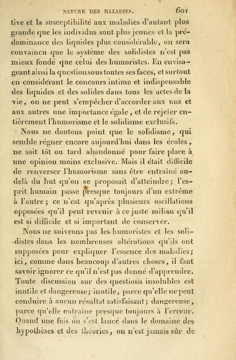 tlve et la susceptibilité aux maladies cVautaiit plus grande que les individus sont plus jeunes et la pré- dominance des liquides plus considérable, on sera conyaincu c[ue le système des solidistes n'est pas mieux fondé que celui des humoristes. En envisa- geant ainsi la question sous toutes ses faces, et surtout en conside'rant le concours intime et indispensable des liquides et des solides dans tous les actes de la vie, on ne peut s'empêcher d'accorder aux uns et aux autres une importance égale , et de rejeter en- tièrement l'humorisme et le solidisme exclusifs. Nous ne doutons point que le solidisme, qui semble régner encore aujourd'hui dans les écoles, ne soit tôt ou tard abandonné pour faire place à une opinion moins exclusive. Mais il était difficile de renverser rhumorism.e sans être entraîné au- delà du but qu'on se proposait d'atteindre; l'es- prit humain passe presque toujours d'un extrême à l'autre ; ce n'est qu'après plusieurs oscillations opposées qu'il peut revenir à ce juste milieu cju'ii est si difficile et si important de conserver. Nous ne suivrons pas les humoristes et les soli- ♦distes dans les nombreuses altérations qu'ils ont supposées pour expliquer l'essence des maladies; ici, comme dans beaucoup d'autres choses, il faut savoir ignorer ce qu'il n'est pas donné d'apprendre. Toute discussion sur des questions insolubles est inutile et dangereuse; inutile, parce qu'elle ne peut conduire à aucun résultat satisfaisant; dangereuse, parce qu'elle entraîne presque toujours à l'erreur. Quand une fois on s'est lancé dans le domaine des hypothèses et des théories ^ on n'est jamais sûr de