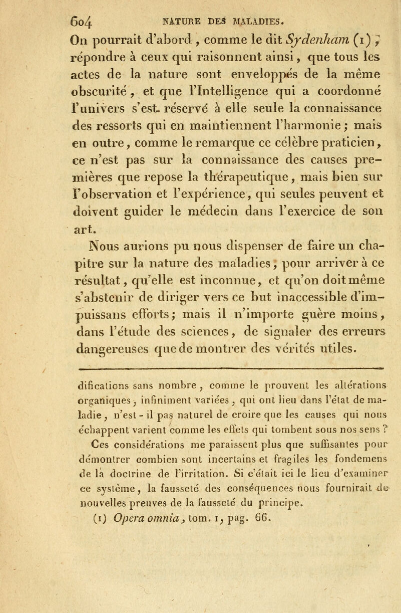 On pourrait d'abord , comme le dit SjdenJiam (i)^ répondre à ceux qui raisonnent ainsi, que tous les actes de la nature sont enveloppés de la même obscurité, et que l'Intelligence qui a coordonné l'univers s'est, réservé à elle seule la connaissance des ressorts qui en maintiennent l'harmonie ; mais en outre, comme le remarque ce célèbre praticien, ce n'est pas sur la connaissance des causes pre- mières que repose la thérapeutique, niais bien sur l'observation et l'expérience, qui seules peuvent et doivent guider le médecin dans l'exercice de son art. Nous aurions pu nous dispenser de faire un cha- pitre sur la nature des maladies, pour arriver à ce résultat, qu'acné est inconnue, et qu'on doit même s'abstenir de diriger vers ce but inaccessible d'im- puissans efforts; mais il n'importe guère moins, dans l'étude des sciences, de signaler des erreurs dangereuses que de montrer des vérités utiles. dificalicns sans nombre , comme le prouvent les alléralions organiques ; infiniment variées , qui ont lieu dans Félat de ma- ladie , n'est - il pas naturel de croire que les causes qui nous échappent varient comme les effets qui tombent sous nos sens ? Ces considérations me paraissent plus que sufîisanles pour démontrer combien sont incertains et fragiles les fondemens de là doctrine de Firritation. Si c'était ici le lieu d^examiner ce système, la fausseté des conséquences nous fournirait de nouvelles preuves de la fausseté du principe. (ï) 0/3em ow«i^j tom. I; pag. 66,