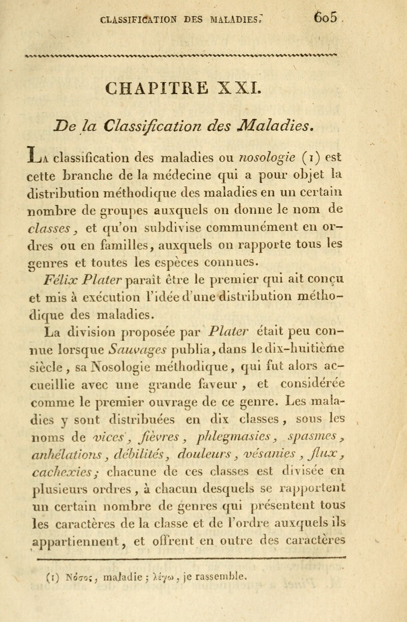 CHAPITRE XXL De la Classification des Maladies. JuA classification des maladies ou nosologie (i) est cette branche de la médecine qui a pour objet la distribution méthodique des maladies en un certain nombre de groupes auxquels on donne le nom de classes y et qu'on subdivise communément en or- dres ou en familles, auxquels on rapporte tous les î^enres et toutes les espèces connues. Félix P/rtfer paraît être le premier qui ait conçu et mis à exécution l'idée d'une distribution métho- dique des maladies. La division proposée par Plater était peu con- nue lorsque Sauvages publia, dans le dix-huitième siècle , sa Nosologie méthodique, qui fut alors ac- cueillie avec une grande faveur , et considérée comme le premier ouvrage de ce genre. Les mala- dies y sont distribuées en dix classes, sous les noms de vices, fièvres, phlegmasies^ spasmes, anhélations y cléhilités, douleurs ^ vésanies ^ jliix , cachexies ; chacune de ces classes est divisée en plusieurs ordres , à chacun desquels se rapportent un certain nombre de genres qui présentent tous les caractères de la classe et de l'ordre auxquels ils appartiennent, et offrent en outre des caractères (i) NÔ7o;; maladie ; )>£7o) ; je rassemble.