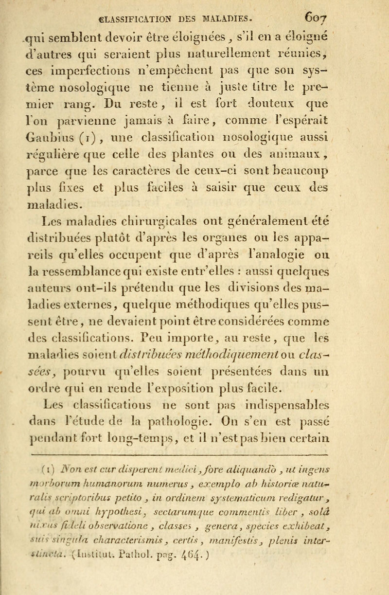 .qui semblent devoir être éloignées ^ s'il en a éloigné d'autres qui seraient plus naturellement réunies, ces imperfections n'empêchent pas que son sys- tème nosologique ne tienne a juste titre le pre- mier rang. Du reste, il est fort douteux que Ion parvienne jamais à faire, comme l'espérait GauiDius (i) , une classification nosologique aussi régulière que celle des plantes ou des animaux , parce que les caractères de ceux-ci sont beaucoup plus fixes et plus faciles à saisir que ceux des maladies. Les maladies chirurgicales ont généralement été distribuées plutôt d'après les organes ou les appa- reils qu'elles occupent que d'après l'analogie ou la ressemblance qui existe entr'elles : aussi quelques auteurs ont-ils prétendu que les divisions des ma- ladies externes, quelque méthodiques qu'elles pus- sent être, ne devaient point être considérées comme des classifications. Peu importe^ au reste, que les maladies soient dis/rlbuccs méthodiquement on clas- sées ^ pourvu qu'elles soient présentées dans uu ordre qui en rende l'exposition plus facile. Les classifications ne sont pas indispensables dans l'étude de la pathologie. On s'en est passé ])endantfort long-temps, et il n'est pas bien certain ( i) JSon est cur disptreni medici j,fore aliquando , ut in gais morborum hunianorum nii/nerus , exeniplo ah historiée natii' ralis scriptoribus petito , in ordinem systematicuni redigatur ^ qui ab onmi liypothesi^ seclarunique commentis liber , solâ iiLTiis fldeli obsavatioae y classa , gênera, species exhibeat, MHS singnla characte,rismis^ certis ^ manifestis^ plenis intcr- ilincta. (In^liiul. Palhol. pog. 4(^4-)