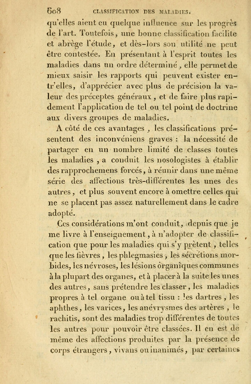 qu'elles aient eu quelque inlïuence sur les pro^^rèâ de l'art. Toutefois, une bonne classification facilite et abrège fëtucle, et dès-lors son utilité ne peut être contestée. En présentant à l'esprit toutes les maladies dans un ordre déterminé^ elle permet de mieux saisir les rapports qui peuvent exister en- tr'elles, d'apprécier avec plus de précision la va- leur des préceptes généraux , et de faire plus rapi- dement l'application de tel ou tel point de doctrine aux divers groiq^es de maladies. A côté de ces avantages , les classifications pré- sentent des inconvéniens graves : la nécessité de partager en un nombre limité de classes toutes les m.aladies , a conduit les nosologistes à établir desrapprocliemens forcés, a réunir dans une même série des affections très-différentes les unes des autres , et plus souvent encore à omettre celles qui ne se placent pas assez naturellement dans le cadre adopté. Ces considérations m'ont conduit, depuis cjue je me livre à l'enseignement, à n'adopter de classifi- cation que pour les maladies qui s'y prêtent , telles que les fièvres, les phlegmasies , les sécrétions mor- bides, les névroses, les lésions organiques communes à la plupart des organes, et à placera la suite les unes des autres, sans prétendre les classer, les maladies propres à tel organe ou à tel tissu : !es dartres , les aphthes, les varices, les anéyrysmes des artères , le rachitis, sont des maladies trop différentes de toutes les autres pour pouvoir être classées. Il en est de même des affections produites par la présence de corps étrangers, vivans ou inanimés, par certaines