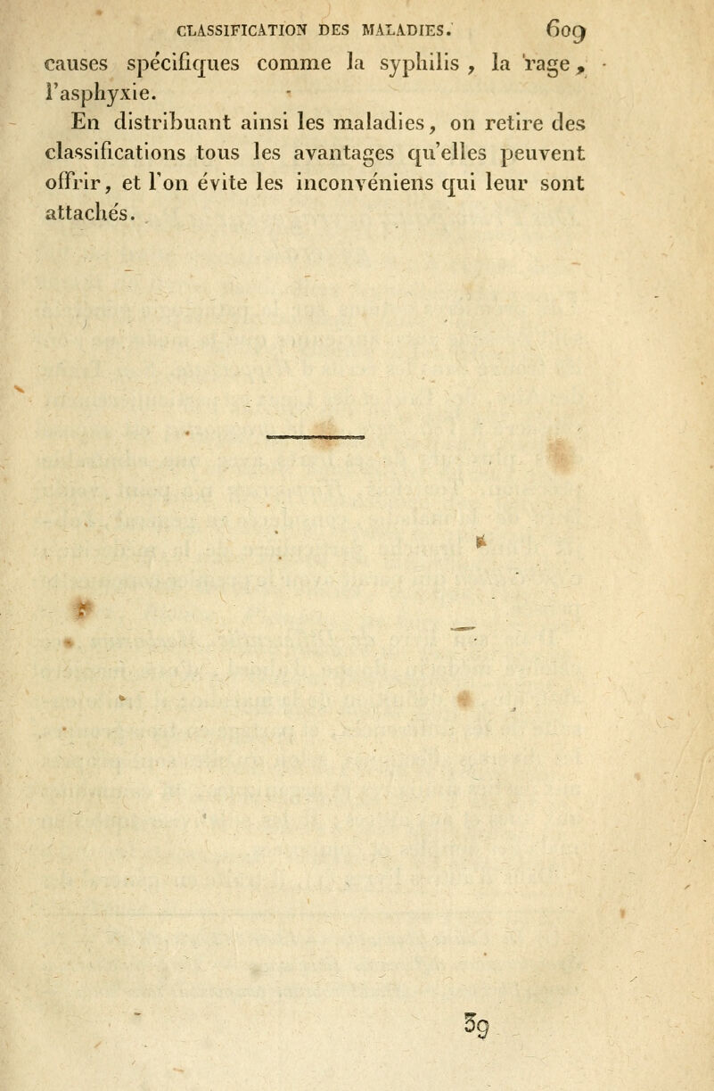 causes spëcificjues comme la syphilis , la 'rage ^ l'asphyxie. En distribuant ainsi les ra.aladies, on retire des classifications tous les avantages qu'elles peuvent offrir, et Ton évite les inconvëniens qui leur sont attachés. 1^ P 5g