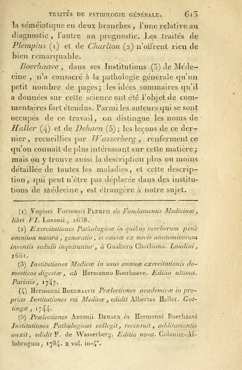 la sémëiotique en deux branches , l'une relative au diagnostic , i'autre au prognostic. Les traites de Plempius (i) et de Charlion (2) n'offrent rien de bien remarquable. J3oerhaaçe ^ dans ses Institutions (5) de Méde- cine , n'a consacré à la pathologie générale qu'un petit nombre de pages; les idées sommaires qu'il a données sur cette science ont été l'objet de com- mentaires fort étendus. Parmi les auteurs qui se sont occupés de ce travail, on distingue les noms de Haller (4) et de Dehaen (5) ; les leçons de ce der- nier , recueillies par Wasserher^ , renferment ce qu'on connaît de plus intéressant sur cette matière ; mais on y trouve aussi la description plus ou moins détaillée de toutes les maladies, et cette descrip- tion, qui peut n'être pas déplacée dans des institu- tions de raédecine , est étrangère à notre sujet. (i) Vopisci Forlnnaii Plempii de, FandamtnlU Medicinœ, lihri VI. Lovanii ^ i638. (2) EXitrcitadoiies Padiologicœ in quihiis morborum pêne omnium natura , gêner ado y et causée ex novis analomicorum invends sedulo inquiruntur_, à Gualtero Charltono. Londini^ 1G61. (3) Insdtudones Medicœ in usus annuce exercitadonis do- mesdcos disrestœ , ah Herinanno Boerhaave. Edido uldma. Parisiis j lyï/. (4) Hernianni Boerhaavii Prœlecdones academicœ in pro' prias Insdtudones rei 3Iediccv j edidit Alherius Hailer. Got- dngœ y 1744- (5) Prœlecdones Anionii Dehaen in Hermanni Boerhaavi Insdtudones Padiologicas collegit, recensait, additamenîis auxit, ediditF. de Wasserberg. Editio nova, Coioniis-Al- lobrogum, 1^84. 2 vol. in-4°.