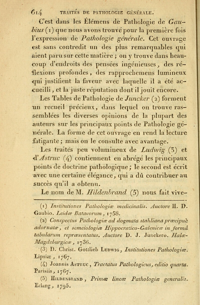 C'est dans les Elëmens de Pathologie de Gau- bius (i) que nous avons trouvé pour la première fois l'expression de Pathologie générale. Cet ouvrage est sans contredit un des plus remarquables qui aient paru sur cette matière ; on y trouve dans beau- coup d'endroits des pensées ingénieuses^ des ré- flexions profondes , des rapprocbemens lumineux <jui justifient la faveur avec laquelle il a été ac- cueilli , et la juste réputation dont il jouit encore. Les Tables de Pathologie de Jiuicker (2) forment un recueil précieux, dans lequel on trouve ras- semblées les diverses opinions de la plupart des auteurs sur les principaux points de Pathologie gé- nérale. La forme de cet ouvrage en rend la lecture fatigante ; mais on le consulte avec avantage. Les traités peu volumineux de Ludwig (5) et ^Astruc (4) contiennent en abrégé les principaux points de doctrine pathologique; le second est écrit avec ime certaine élégance, qui a dû contribuer au succès qu'il a obtenu. Le nom de M. Hildenhrand (5) nous fait vive- (i) Insdlutiones Pathologiœ mcdicinalis, Auclore H. D. Gauhio. Leidœ Batavorum,, 1758. (2) Conspecius Pathologiœ ad dogmata stnhliana prœcipuh adornatœ, et sttneiologice Hippocratico-Galenicœ in forma tabulanun reprœsentatus, Auctore D. J. Juiickero. Haloe- Magddhiirgicœ j, 17 36. (3) D. Christ. Goulieb Ludwig, Institutioncs Pathologiœ^ Lipsiee ^ l'jQ']. (4) Joannis Astruc , Tractatus PathologicuSj editio quaria. Parisiis^ i]^]* (5) HiLBENBTiAND , Prlmœ linece Pathologiœ généralisa Erlang^ 1796.