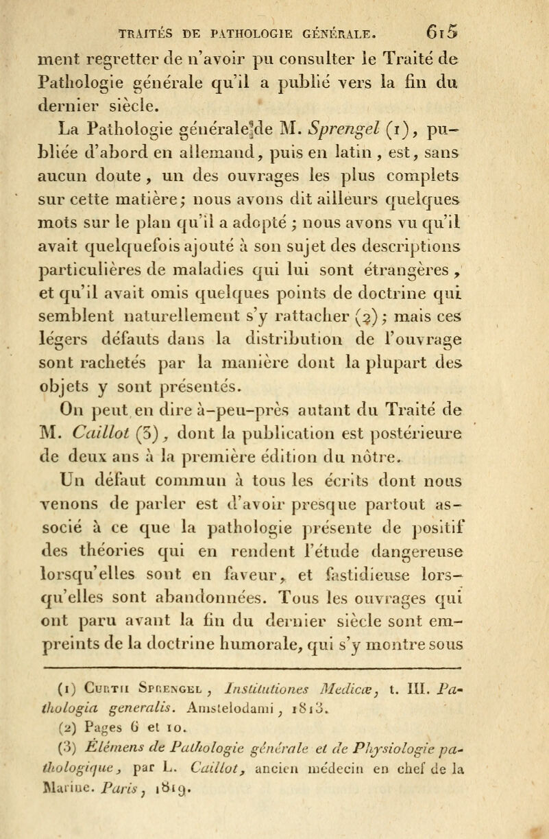 ment regretter de n'avoir pu consulter le Traité de Pathologie générale qu'il a publié vers la fin du dernier siècle. La Pathologie générale!de M. Sprengel (i), pu- bliée d'abord en allemand, puis en latin , est, sans aucun doute , un des ouvrages les plus complets sur cette matière; nous avons dit ailleurs quelcjues mots sur le plan qu'il a adopté ; nous avons vu qu'il avait quelquefois ajouté à son sujet des descriptions particulières de maladies qui lui sont étrangères , et qu'il avait omis c[uelques points de doctrine qui semblent naturellement s'y rattacher (^) ; mais ces légers défauts dans la distribution de l'ouvrage sont rachetés par la manière dont la plupart des objets y sont présentés. On peut en dire à-peu-près autant du Traité de M. Caillot (5) y dont la publication est postérieure de deux ans à la première édition du notre. Un défaut commun à tous les écrits dont nous venons de parler est d'avoir presque partout as- socié à ce que la pathologie présente de positif des théories qui en rendent l'étude dangereuse lorsqu'elles sont en faveur, et ii^stidieuse lors- qu'elles sont abandonnées. Tous les ouvrages qui ont paru avant la fin du dernier siècle sont em- preints de la doctrine humorale, qui s'y montre sous (i) CuRTii Sprengel, InsLilutiones Mediccej t. III, P^- thologla generalîs. Anislelodami, i8i3. (2) Pages G el 10. (3) Elémens de FaLhologie générale et de Physiologie pa^ thologifjuc j, par L. Cail Lot, ancien médecin en chef de la Muiiuc. Paris J i^*9*