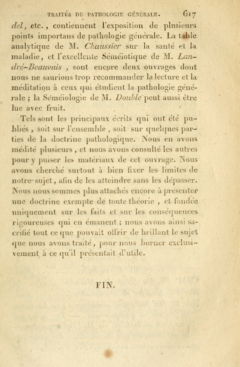 dely etc. , contiennent l'exposition de plusieurs points importans de pathologie générale. La tàbie analytique de M. Cliaussier sur la santé et la maladie, et rexcellcute Séméiotique de M. Lan- dré--Beauvais ^ sont encore deux ouvrages dont nous ne saurions trop recommander la lecture et la méditation à ceux Cfui étudient la pathologie géné- rale ,* la Se'inéiologie de M. Double'^^xxl aussi être lue avec fruit. Tels sont les principaux écrits qui ont été pu- bliés , soit sur l'ensemble, soit sur quelques par- ties de la doctrine pathologique. Nous en avons médité plusieurs , et nous avons consulté les autres pour y puiser les matériaux de cet ouvrage. Nous avons cherché surtout à j)icn fixer les limites de notre-sujet, afin de les atteindre sans les dépasser. Nous nous sommes plus attachés encore à présenter une doctrine exempte de toute théorie , et fondée iniiquement sur les fails et sur les conséquences rli7oureuses (lui ( ii émanent ; nous avons ains! sa- crilié tout ce que pouvait olfrir de brillant le sujet que nous avons traité, j)Our nous borner exclusi- vement à ce ([u'il présentait d'utik^ FIN.