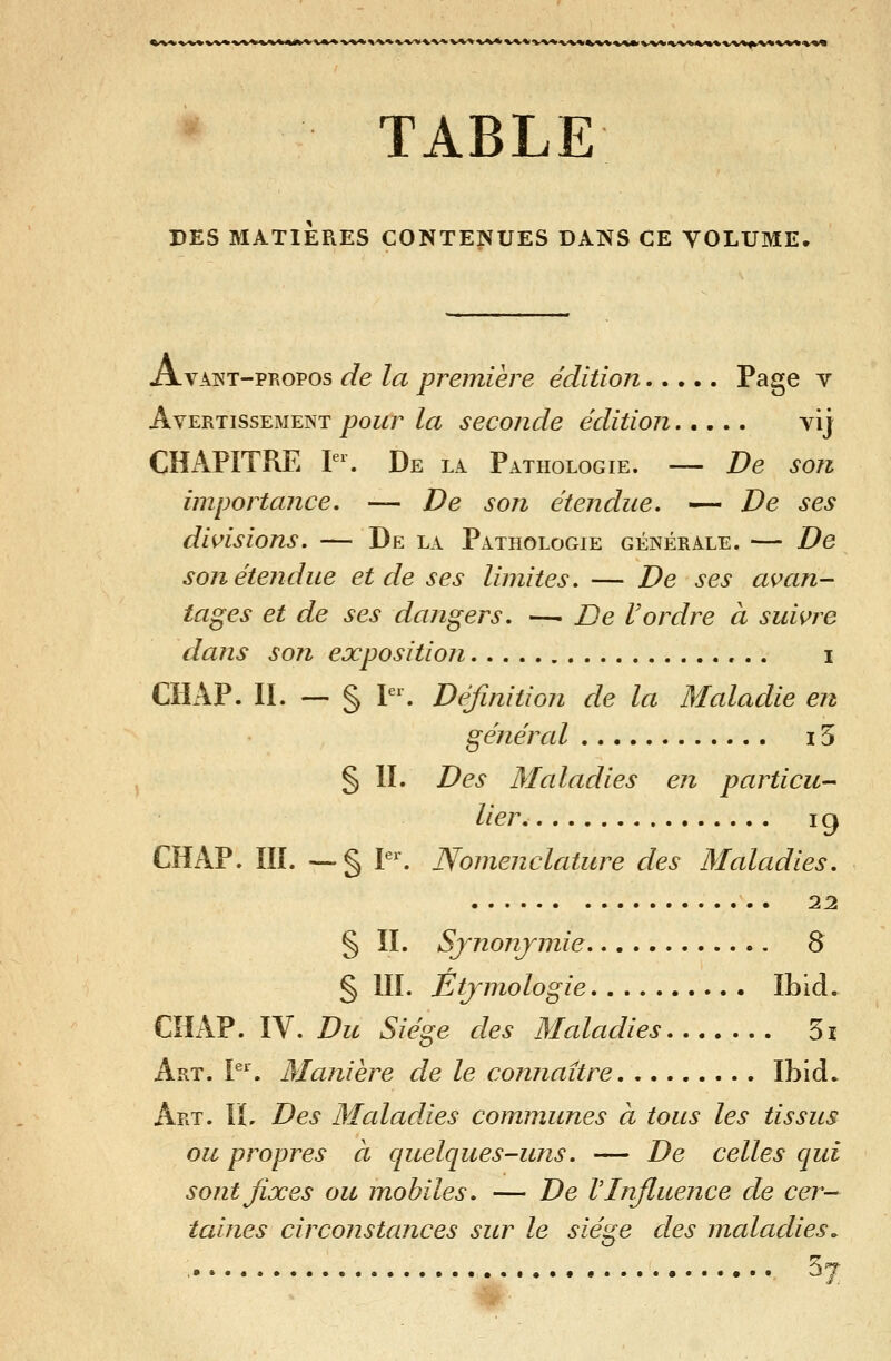 »^v»%^v»%^v*<<%*%/»*^»^*»^^^^^v<^>'»^v^^■»■^^v^^^^^^»^^v^^■v%%»^>»%'M>w»■w»»<»%v^/»«^v%v*%^V%< m TABLE PES MATIERES CONTENUES DANS CE VOLUME. Avant-propos de la première édition Page v Avertissement pour la seconde édition vij CHAPITRE V\ De la Pathologie. — De son importance. — De son étendue. — De ses divisions. — De la Pathologie générale. — De son étendue et de ses limites. — De ses avan- tages et de ses dangers. —- De Vordre à suivre dans son exposition i CHAP. II. — § V\ Définition de la Maladie en général 15 § IL Des Maladies en particu- lier. 19 CHAP. m. —§ L^ Nomenclature des Maladies. 22 § IL Sjnonjmie 8 § III. Ètjmologie Ibid. CHAP. IV. Du Siège des Maladies 5i Art. \^\ Manière de le connaître Ibid. Art. il Des Maladies communes à tous les tissus ou propres à quelques-uns. — De celles qui sont fixes ou mobiles. — De V Influence de cer- taines circonstances sur le siège des maladies.