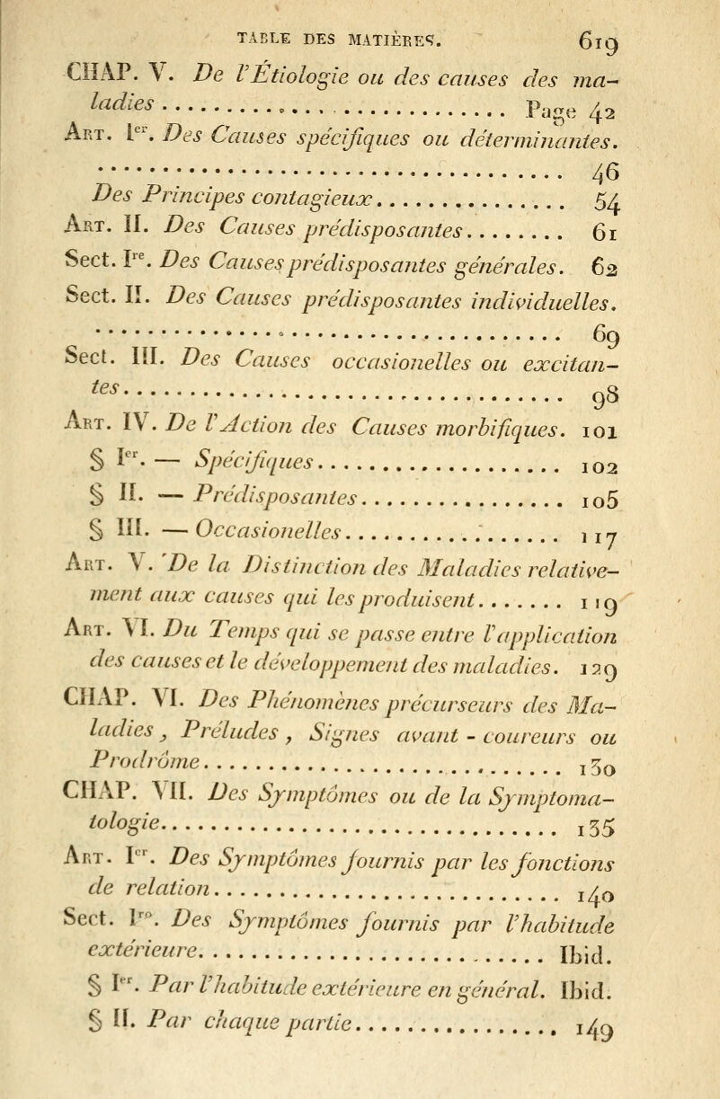ClîAP. V. De rËtiologie ou des causes des ma-- ^'^^^^^ - . . Page 42 Art. Y\ Des Causes spécifiques ou déterimnantes, 46 Des Principes contagieux 5/ Art. II. Des Causes prédisposantes 61 Sect. r^ Des Causes prédisposantes générales, 62 Sect. lî. Des Causes prédisposantes individuelles. » .... 69 Sect. lil. Des Causes occasionelles ou excitan- ^^' 98 Art. IV. De VAction des Causes morbifiques. 101 § P^ — Spécifiques 102 § IL — Prédisposantes io5 § III. — Occasionelles ,17 Art. V. De la Distinction des Maladies relatwe- ment aux causes qui les produisent 119 Art. \ï. Du Temps qui se passe entre Vapplication des causes et le développement des maladies, 129 CIIAP. VI. Des Phénomènes précurseurs des Ma- ladies ^ Préludes, Silènes avant - coureurs ou Prodrome ^ 5^ CHAP. VII. Des Symptômes ou de la Sjmptoma- ^^%^'^ i55 Art. P'. Des Symptômes Journis par les fonctions de relation j / q Sect. P^. Des Symptômes fournis par Vhabitude extérieure Ibicî. § I. Par Vhabitude extérieure en général, Ibid. § H. Par chaque partie , i^a