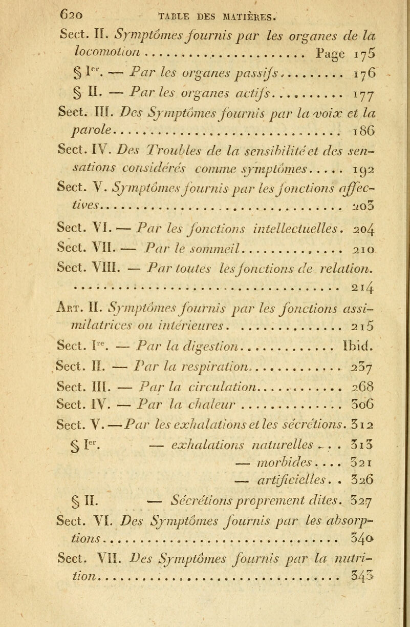 Sect. II. Symptômes fournis par les organes de là locomotion Page 176 § l^. — Par les organes passifs 176 § II. — Par les organes actifs 177 Sect. in. Des Sjmptôines fournis par laa)oix et la parole 186 Sect. IV. Des Troubles de la sensibilité et des sen- sations considtérés comme sjmptomes 192 Sect. V. Symptômes fournis par les fonctions effec- tives :iio5 Sect. YI. — Par les fonctions intellectuelles. 20/^ Sect. Vïl. — Par le sommeil , . . . . 210 Sect. Vin. — Par toutes les jonctions de relation. • •-• 214 Art. II. Symptômes fournis par les fonctions assi- milatrices ou intérieures 2i5 Sect. r*. — Par la digestion ïbid. Sect. IL — Par la respiration^ 257 Sect. m. — Par la circulation 2^^ Sect. IV. — Par la chaleur 5o6 Sect. V.—Par les exhalationsetles sécrétions. 3i2 § P*. — exhcdations naturelles .~. . 515 — morbides. ... 521 — artificialles. . 626 § II. — Sécrétions proprement dites. '^2rj Sect. VL Des Symptômes fournis par les absorp- tions 540 Sect. VIL Des Symptômes fournis par la nutri- tion 545