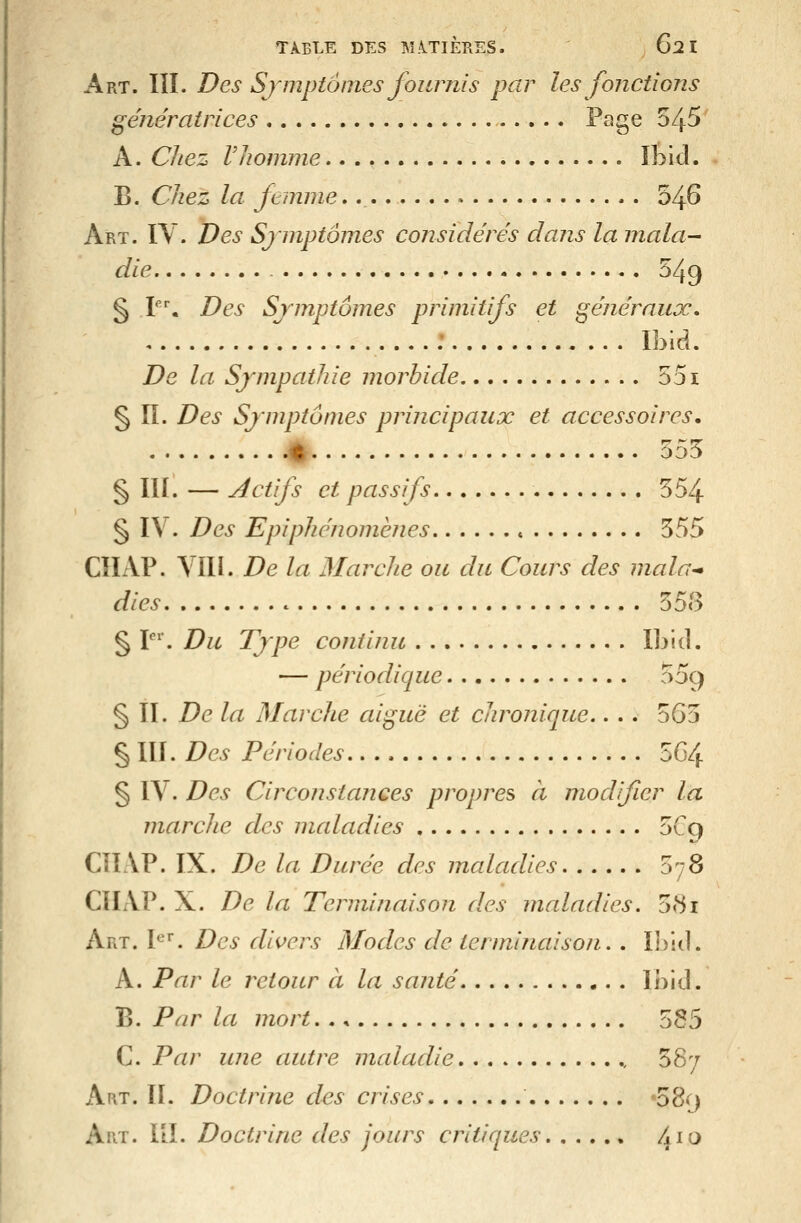 Art. III. Des Symptômes fournis par les fonctions génératrices Page 545 A. Chez Vhomme...» îbicl. B. Chez la femme 54^ Art. ïY. Des Sjinptômes considérés dans la mala^ die 549 § V\ Des Sjmptômes primitifs et généraux, ....: Ibid. De la Sjmpathie morbide 551 § II. Des Sjmptômes principaux et accessoires, 41 555 § III. — Actifs et passifs 554 § IV. Des Epiphénomèîies 555 CÏIAP. VII1. De la Marche ou du Cours des mala^ dies c 558 § P''. Du Type continu Ibid. — périodique 559 § II. De la Marche aiguë et chronique.. . . 565 § III. Des Périodes, 564 § IV. Des Circonstances propres à modfier la marcJie des maladies 5C9 CîIAP. IX. De la Durée des inaladies 578 ClIAP. X. De la Terminaison des maladies, 581 Art. P^. Des divers Modes de terminaison. . Ibid. A. Par le retour à la santé Ibid. B. Par la mort. ., 585 C. Par une autre maladie ., 587 Art. II. Doctrine des crises «o8<^) Art. IIÎ. Doctrine des jours critiques 4^^