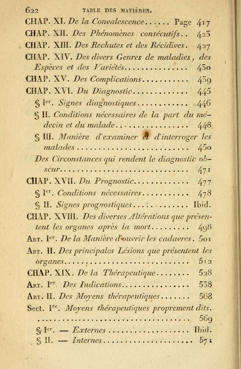 CHAP. XI. De la Convalescence Page 4^7 CHAP. Xîl. Des Phénomènes consécutifs,. 4^5 CHAP. XIÏÎ. Des Rechutes et des Récidwes, i^^i^j CHAP. XIV. Des divers Genres de maladies^ des Espèces et des V^ariétés 4^^ CHAP. XV. Des Complications 4^^9 CHAP. XVI. Du Diagnostic 445 § P^. Signes diagnostiques 44^ § IL Conditions nécessaires de la part du mé- decin et du malade 44^ § ÏÏI. Manière dexaminer Ê, dinterroger les malades 4^^ Des Circonstances qui rendent le diagnostic ob- scur 471 CHAP. XVII. Du Prognostic 477 § P^. Conditions nécessaires 4?^ § II. Signes prognostiques,.. : . Ibid. CHxVP. XVIII. Des diverses Altérations que ptrésen- tent les organes après la mort 49^^ Art. P'^. De la Manière d'ouvrir les cadavres, 5oi Art. h. Des principales Lésions que présentent les organes 512 CHAP. XïX. De la Thérapeutique 628 Art. V^ Des Indications 558 Art. II. Des Mojens thérapeutiques 568 Sect. Y^. Mojens thérapeutiques proprement dits. 569 g 1er, — JEjcternes Ibid. § IL — Internes 67 t
