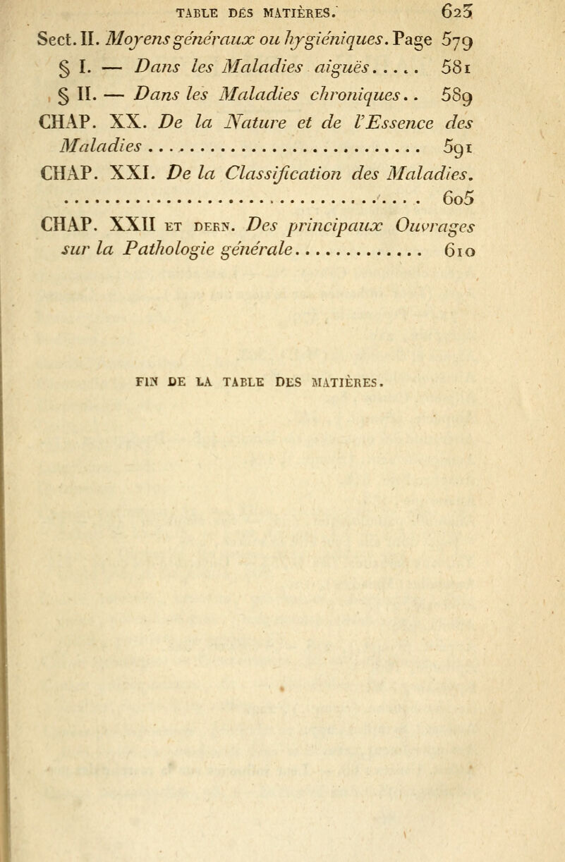Sect. II. Moyens généraux ou hygiéniques. Page 679 § I. — Dans les Maladies aiguës. .... 581 § II. — Dans les Maladies chroniques,. 689 CHAP. XX. De la Nature et de VEssence des Maladies 691 CHAP. XXL De la Classification des Maladies, 6o5 CHAP. XXII ET DERN. Des principaux Ombrages sur la Pathologie générale 610 FIN DE LA TABLE DES MATIÈRES.