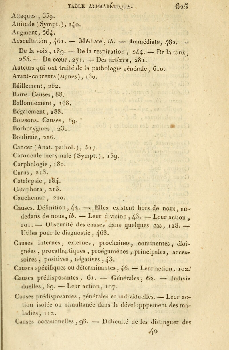 Attaques , SSg. Altitude (Sympt. ); i^o. Augment, 364. Auscultation ; 4^'- — Médiate^ ib, — Immédiate^ 462. De la voix j 18g. —De la respiration , 244- — Delà toux^ 255. '— Du cœur^ 271. — Des artères, 281. Auteurs qui ont traite'de la pathologie générale; 610. Avanl-coureurs (signes); i3o. Bâillement, 252. Bains. Causes, 88. Ballonnement, 1C8. Bégaiement, 188. Boissons. Causes, 89. * Borborygmes , 280. * Boulimie, 216. Cancer (Anat. patliol.), 517. Caroncule lacrymale (Sympt.)., 159. Carphologie , 180. Carns, 2 i3. Catalepsie , 184. Calaphora , 2i3. Cauchemar ,210. Causes. Définition, 42. — Elles existent hors de nous, au-- dedans de nous,/3. — Leur division, 4^- — Leur action , loi.— Obscurité des causes dans quelques cas, 118.—. Utiles pour le diagnostic , 4^8. Causes internes, externes, prochaines, continentes, éloi- gnées , procathartiques , proégumènes , principales, acces- soires , positives , négatives , [\6. Causes spécifiques ou déterminantes, 46- —Leur action, 102J Causes prédisposantes, 6;. — Générales, 62. — Indivi- duelles, Gg. —Leur action, 107. Causes prédisposantes , générales et individuelles. — Leur ac- tion isolée ou simultanée dans le développpement des ma- ladies, 1 12. Causes occasionelles ; 98. — DiiTiculté de les distinguer des 40