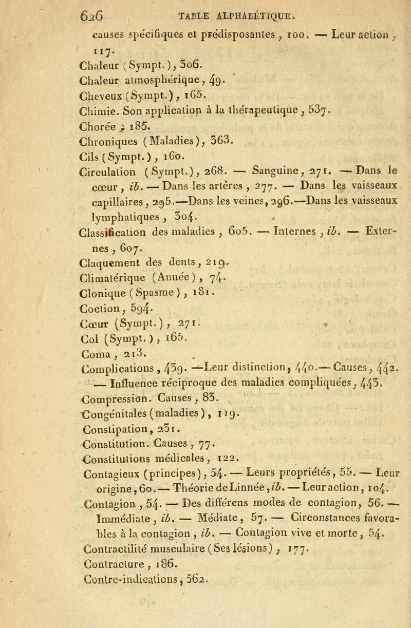 causes spëcifiques el pFédisposaïUes ^ loo. -—> Leur action ;. 117. Chaleur ( Sympt. ) ; 3o6. Chaleur aimosphe'rique j 49. Cheveux (Sympt.), 165. Chimie. Son application à la ihe'rapeulique ; 637. Chorée > i85. Chroniques (Maladies); 363. Cils (Sympt.) , 160. Circulation (Sympl.); 268. — Sanguine, 271. —Dans îe cœur, ib. — Dans les artères , 277. — Dans les vaisseaux capillaires ; 296.—Dans les veines, 296.—Dans les vaisseaux lymphatiques , 5o4. Classification des maladies , 6o5. — Internes , ib. —■ Exter- nes ; 607^. Claquement des dents, 219. Climalérique (Anne'e), 74. Clonique ( Spasme ), 1S i, Coction, 694. Cœur (Sympt.) ,271. . ♦ ' Col (Sympt.), i65. Coma , 2i3. Complications, 4^9- —Leur distinction, 44o.—Causes, 442- Influence réciproque des maladies compliquées, 443« Compression. Causes, 85. ^Congénitales (maladies ), 119. Constipation, 25 r. Constitution. Causes ,77. Constitutions médicales, 122. Contagieux (principes), 5^. — Leurs propriétés, 55. — Leur origine ,60.— Théorie deLinnée ,z^. — Leur action, 104. Contagion , 54. — Des différens modes de contagion, SQ. — Iminédiate , ib, — Médiate, 67. — Circonstances favora- bles à la contagion ^ ib. — Contagion vive et morte , 54- Contractilité musculaire (Ses lésions) ; 177. Contracture , 186. Contre-indications, 562.