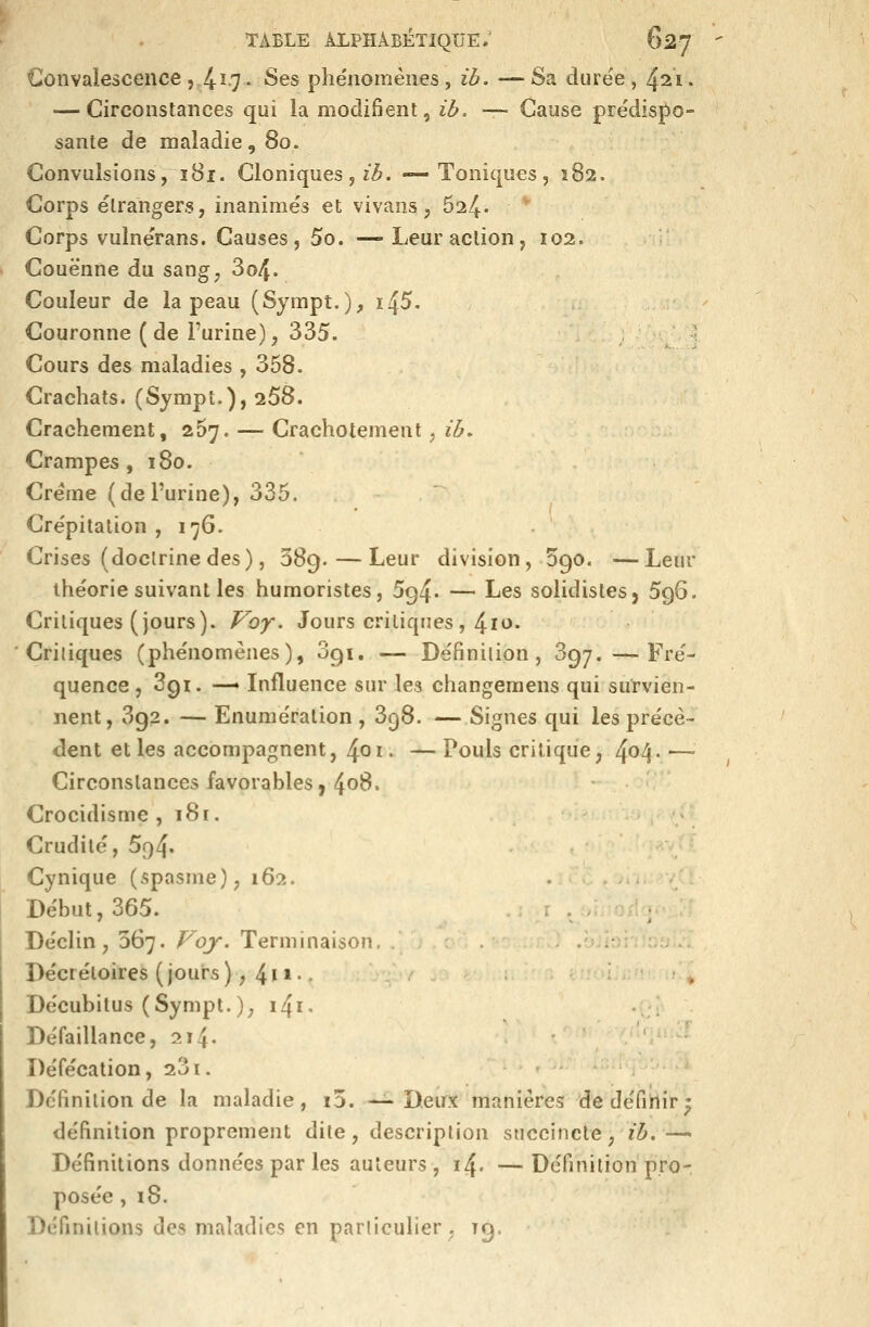 Convalescence ,.4^-7 • Ses phe'nomènes, ib. —Sa durée, 421. — Circonstances qui la modifient, ib. — Cause prédisj)0- sante de maladie, 80. Convulsions, ï 81. Cloniques, z^. —Toniques, 182. Corps étrangers, inanimés et vivans, ^il^. * Corps vulnérans. Causes, 5o. —-Leur action, 102. Couenne du sang, 3o4. Couleur de la peau (Sympt.), i45- Couronne (de l'urine);, 335. Cours des maladies , 358. Crachats. (Sympt.), 258. Crachement, 267. — Crachotement, ib. Crampes, 180. Crème (de l'urine), 335, Crépitation , 176. Crises (doctrinedes), 389.—Leur division, Sgo. —Leur théorie suivant les humoristes, 594. — Les solidistesj 596. Critiques (jours). Voy. Jours critiques, 4io. Critiques (phénomènes), 091, — Définition, 397.—Fré- quence , 391. —» Influence sur les changemens qui survien- nent, 3g2. — Enumération , 398. —Signes qui les précè- dent et les accompagnent, 4oi« —Pouls critique, 4^4' —' Circonstances favorables, 40^» Crocidisme , i8r. Crudité, 5f)4' Cynique (spasme), 162. Début, 365. Déclin, 367. Voy. Terminaison, Décréloires ( jours ), 4 * * ' • Décubitus (Sympt.); i4i. Défaillance, 214. Défécation, 231. .. Définition de la maladie, i5. —Deux manières de défiHîr' définition proprement dite, description succincte, ib.— Définitions données par les auteurs, 14. — Définition pro- posée ,18. Définitions des maladies en particulier . 19.