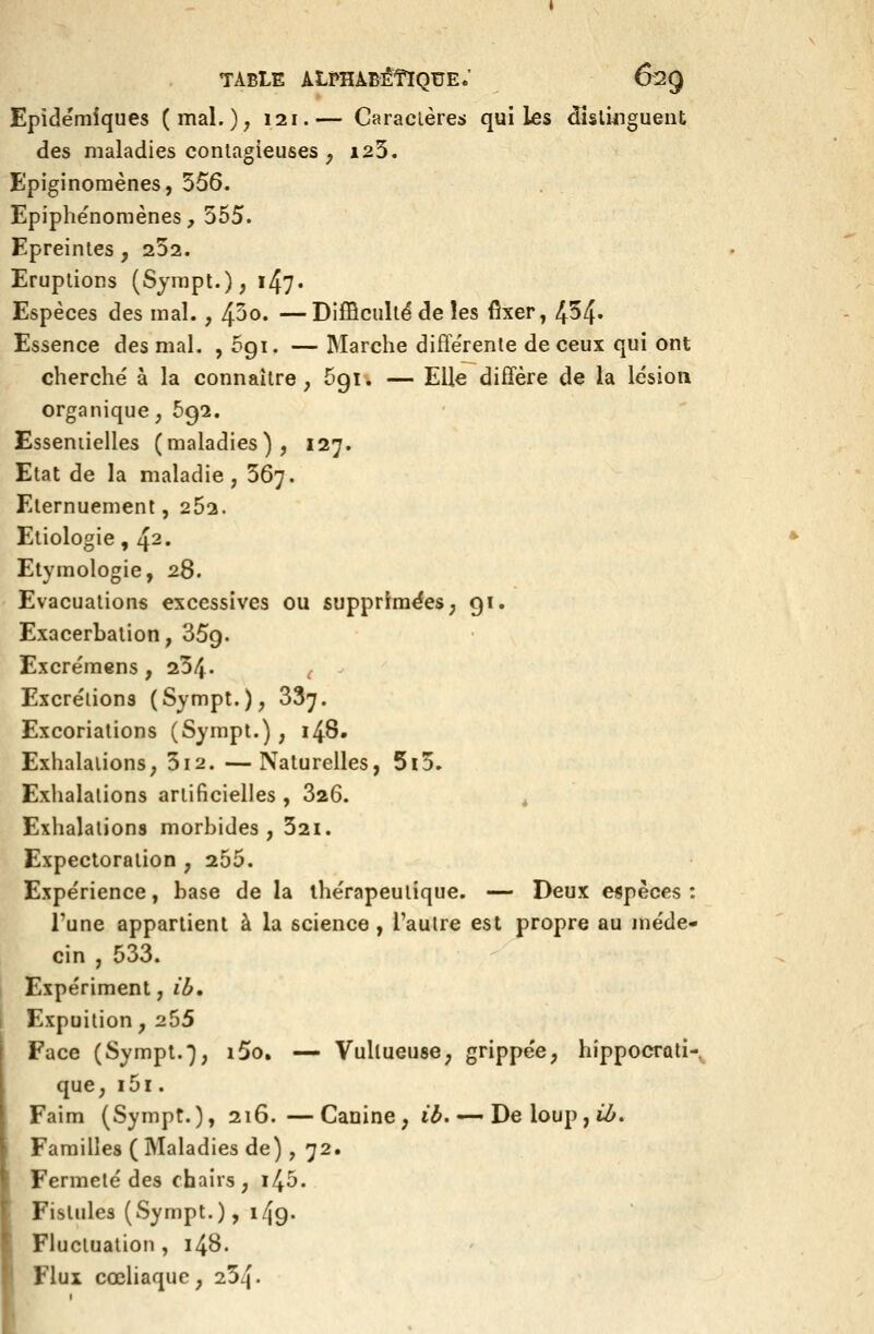 Epidémiques (mal.), 121.— Caraclères qui les dîslûîgueiit des maladies contagieuses , i23. Epiginoraènes, 556. Epiphénomènes, 355. Epreintes, 232. Eruptions (Sjmpt.), 147. Espèces des mal. , ^oo. —Difficulté de les fixer, 454» Essence des mal. , 691. — Marche diflerente de ceux qui ont cherche' à la connaître, Sgi. — Elle diffère de la lésion organique, 692. Esseniielles (maladies), 127. Etat de la maladie, 367. Eternuement, 252. Etiologie, 42. Etymologie, 28. Evacuations excessives ou supprimées; 91. Exacerbalion, 359. Excrèmens , 234- ( Excrétions (Sympt.), 837. Excoriations (Sympt.), 148. Exhalations, 512. —Naturelles, 5i3. Exhalations artificielles , 826. ^ Exhalations morbides, 32i. Expectoration , 255. Expérience, base de la thérapeutique. — Deux espèces : l'une appartient à la science , l'autre est propre au méde- cin , 583. Expériment, ib, Expuilion, 255 Face (Sympl.*), i5o, — Vullueuse, grippée, hippocrati- que, i5i. Faim (Sympt.), 216.—Canine, ib. — De loup, i^. Familles ( Maladies de), 72. Fermeté des chairs, i45. Fistules (Sympt.), 149. Fluctuation, 148. Flux cœliaque, 254.