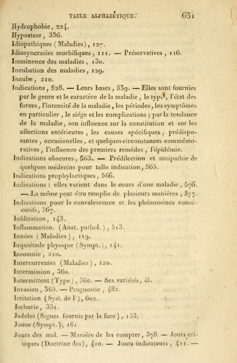 Hydrophobie, 224. Hypostase, 3S6. Idiopathiques ( Maladies) ,127. Idiosyncrasies morbifiques , m. —Prëservatives , 116. Imminence des maladies , i3o. Incubalion des maladies, 129. Incube, 2Ï0. Indications, 628. — Leurs bases, Oog. —Elles sonl fournies par le genre et le caractère de la maladie , le type*, l'état des forces^ l'intensité de la maladie, les périodes, les symptômes en particulier , le siège elles complications 5 parla tendance de la maladie, son influence sur la constitution et sur les aflections antérieures , les causes spécifiques , prédispo- santes , occasionelleSj, et quelques circonstances commémo- ratives , rinfluence des premiers remèdes , l'épidémie. Indications obscures, 5()3. —• Prédilection et antipathie de quelques médecins pour telle indication, 565. Indications prophylactiques, 5G6. Indications: elles varient dans le cours d'une maladie^ 576. —-La même peut être remplie de plusieurs manières ,577. Indications pour la convalescence et les phénomènes consé- cutifs, 567. Infiltration, i43. Innammalion. ( Anal. pallu;l. ) , 513. Innées ( INIaladies ), iiq. Inquiétude physique (SympUj, ïl\i. Insomnie ,210. Intercurrenles (Maladies )j 120. Intermission , 36o. ïnlermiltenl (Type), 3Go. — Ses variétés, il/, invasion , 5G5. —> Prognoslic , ^82. Irritation (Syst. de T), 602. Ischurie, 33i. Jadelot (Signes fournis par la face) , i53. Joues (Sympt.), 161. Jours des mal. — Manière de les compter, 378. — Jours cri- tiques (Doctrine des), 4^^.— Jours indicateurs , /, 11.—