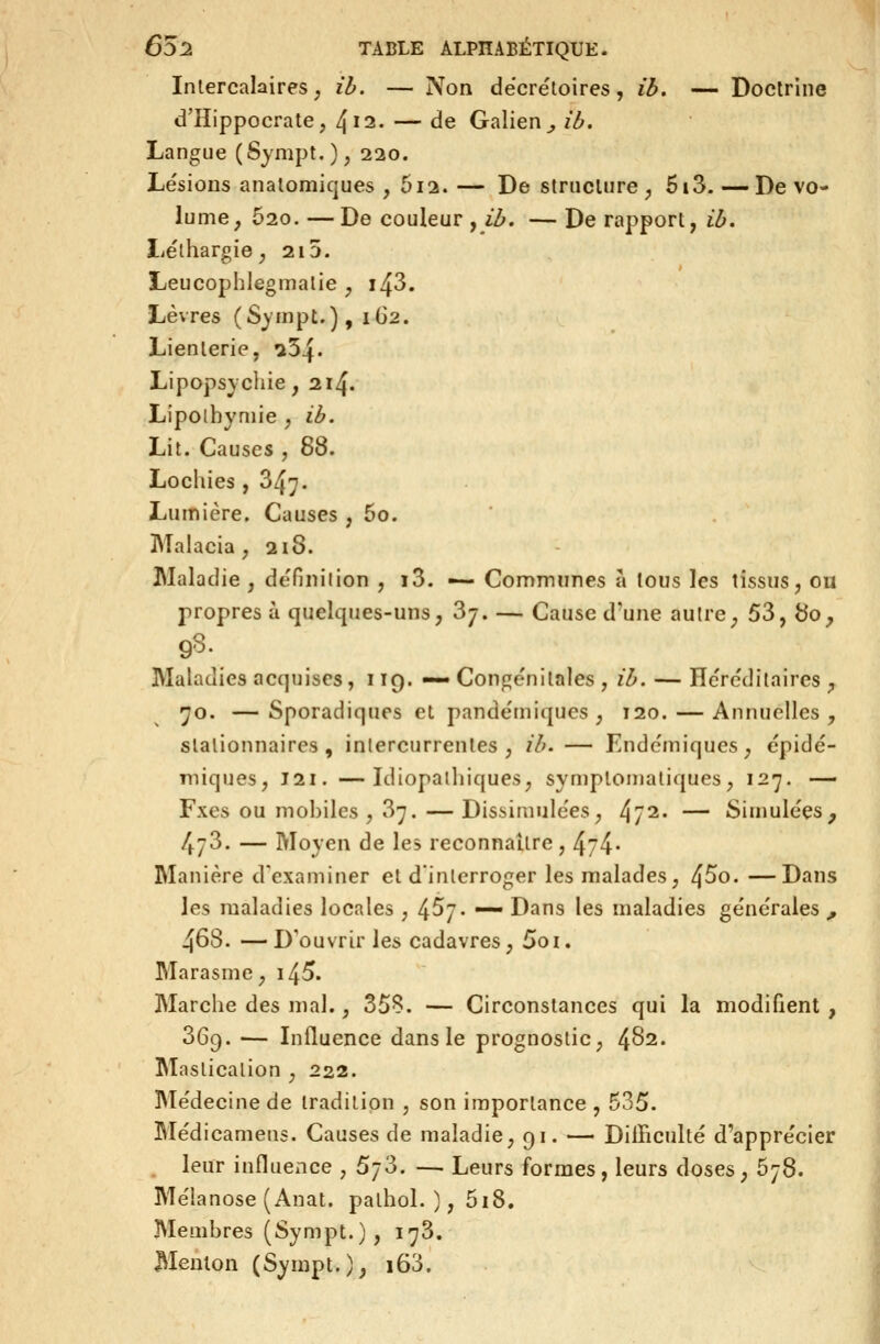 Intercalaires; ib. — Non dëcrétoires, ib. — Doctrine d'Hippocrate, ^ii, — de Galien^ ib. Langue (Sympt.), 220. Lésions analomiques , 512.— De striicUire ^ 6i3.—De vo- lume, 620. — De couleur , ib. — De rapport, ib, liélhargie ; 215. Leucophlegmalie , i43. Lèvres (Synipt.), 1G2. Lienterie, ^54» Lipopsycliie, 214. Lipolhyniie , ib. Lit. Causes , 88. Lochies, 347. Lumière, Causes , 60. Malacia ; 2i8. Maladie , de'finiiion , i3. — Communes a tous les tissus, ou propres à quelques-uns, 37. — Cause d'une autre, 53, 80, JMaladies acquises, 119.— Congénitales , ib. — Héréditaires ;, 70. —Sporadiques et pandémiqucs , 120. — Annuelles, stalionnaires , intercurrentes, 7'/^. — Endémiques, épidé- Tniques, 121. —Idiopalhiques, symptomaliques, 127. — Fxes ou mobiles , 37. — Dissimulées, 4/2' — Simulées^ 473. — Moyen de les reconnaître, 474- Manière d'examiner et dinlerroger les malades, 4^0. —Dans les maladies locales , 457. — Dans les maladies générales ^ 468. — D'ouvrir les cadavres, Soi. Marasme, i45. Marche des mal., 358. — Circonstances qui la modifient , 369. •— Influence dans le prognostic, 482. Mastication , 222. Médecine de tradition , son importance , 535. IMédicamens. Causes de maladie, 91. — DiiBculté d'apprécier , leur influence , 573. — Leurs formes, leurs doses, 678. Mélanose (Anat. pathol. ), 5i8. Membres (Sympt.), 173. Menton (Sympt.), i63.