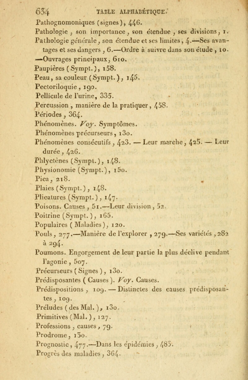 Pathognomoniques (signes), 44^» Pathologie , son importance _, son étendue ;, ses divisions; i. Pathologie gëiicralc; son étendue et ses limites, 4-~'S^s avan- tages et ses dangers , 6.—Ordre à suivre dans son élude , lo. —Ouvrages principaux^ 6io. Paupières ( Syrapt. ), 158. Peau, sa couleur ( Sympt. ) , ï45. Pectoriloquie , 190. Pellicule de Furine, 335. Percussion , manière de la pratiquer, 458. Périodes , 364. Phénomènes, f^oy. Symptômes. Phénomènes précurseurs, i3o. Phénomènes consécutifs ^ ^iZ. — Leur marche, t^i^. — Leur durée y l^iQ. Phlyctènes (Sympt.), 148. Physionomie (Sympt.), i5o. Pica, 218. Plaies (Sympt. ), 148. Plicatures (Sympt.), i47- Poisons. Causes , 5i.—Leur division , 52. Poitrine (Sympt. ), iG5. Populaires ( Maladies ), 120. Pouls, 277.—Manière de l'explorer , 27g.—Ses variétés ,282 à 294. Poumons. Engorgement de leur partie la plus déclive pendant l'agonie , 607. Précurseurs ( Signes ), i3o. Prédisposantes ( Causes ). /^o/. Causes. Prédispositions, 109. — Distinctes des causes prédisposan- tes ; 109. Préludes ( des Mal. ), i3o. Primitives (Mal.), 127. Professions, causes, 79. ♦ Prodrome, i5o. Prognostic, 477-—Dans les épidémies, 483. Progrès des maladies, 364*