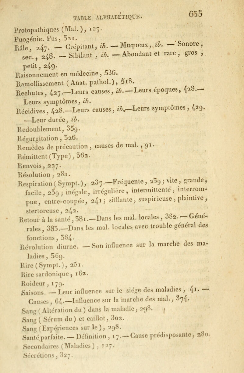 Prolopalhiqiies(Mal.); 127. Puogénie. Pus, 321. ., • c^ Râle, 247. — Crépitant, z^.—Miiqueux,>. —honore, sec., 248. —Sibilant , ih. — Abondant et rare, gros , petit y 249- Raisonnement en médecine, 536. Ramollissement ( Anat. palhol.)» 5iS. Rechutes; 427.—Leurs causes, i^. —Leurs époques, 428.— Leurs symptômes, ib. Récidives, 428.—Leurs causes, iZi,—Leurs symptômes, 429. —Leur durée, ib. Redoublement, 359. Régurgitation, 026. Remèdes de précaution, causes de mal. , 91. Rémittent (Type), 5G2. Renvois, 227. Résolution ,281. Respiration (Sympt.), 237.^Fréquente , 239 , vile , grande, facile, 2395 inégale, irrégulière, intermittente, inlerrom- pue, entre-coupée, 2415 silUante, suspirieuse, plaintive, slerloreuse, 242. ^ Retour à la santé, 581.—Bans les mal. locales, 882. —Géné- rales, 385.—Dans les mal. locales avec trouble général des fonctions, 584- Révolution diurne. — Soninnucnce sur la marche des ma- ladies, 5G9. Rire (Sympl.), 251. Riresardonique, 1G2. Roideur ^ 179. i^aisons.—Leur influence sur le siège des maladies , 41.— Causes, 64.—Influence sur la marche des mal., 374. Sang ( Altération du ) dans la maladie, 298. ^ Sang ( Sérum du ) et caillot, 3o2. Sang (Expériences sur le), 298. Santé parfaite. —Définition, 17.—-Cause prédisposante, 280, Secondaires (Maladies ) ; 1^7. Sécrétions, 327.