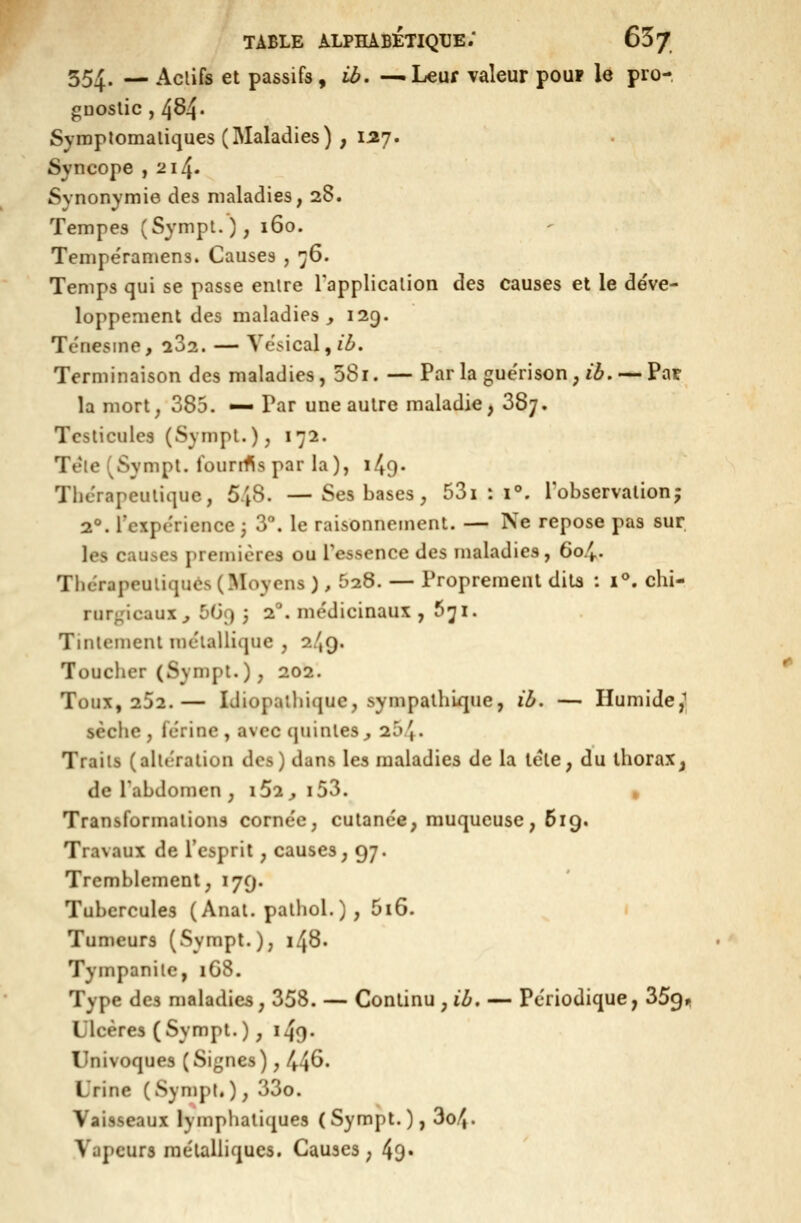 354. — Aclifs et passifs, ib. -^Leuf valeur poup le pro- oDOslic , 484. Symplomaliques (Maladies) , 157. Syncope ,214. Synonymie des maladies, 28. Tempes (Sympt.); 160. Tempe'ramens. Causes , '^6. Temps qui se passe enire Tapplicalion des causes et le déve- loppement des maladies j 129. Tenesme, 282. — Ye.^ical,/Z>. Terminaison des maladies, 58i. — Parla guërison, i^. —Pat la mort, 385. — Par une autre maladie^ 387. Testicules (Sympl.), 172. Tëie(Sympl. Iburrfis par la), i^O- Thérapeutique, 548. —Ses bases, 53i : 1°. l'observation; 2°. rcxpc'ricnce 3 3. le raisonnement. — Ne repose pas sur. les causes premières ou resscnce des maladies, 604. Thérapeutiques (Moyens ), 528. — Proprement dits : 1°. chi- rurgicaux^ 5G9 3 2°. me'dicinaux ,571. Tintement métallique , 2/,9. Toucher (Sympt.), 202. Toux, 252.— Idiopaihique, sympathique, ih. — Humide,^ sèche, férinc, avec quintes^ 2^/,. Traiis (altération des) dans les maladies de la lete, du thorax^ de l'abdomen , i52^ i53. , Transformations corne'c, cutanée, muqueuse, 619. Travaux de l'esprit, causes, 97. Tremblement, 179. Tubercules ( Anal, palliol. ) , 5i6. . Tumeurs (Sympt.), 148. Tympanile, 168. Type des maladies, 358. — Continu , ih, — Périodique, 359,1 Ulcères (Sympt.), 149- Univoques (Signes), 44^' Urine (Sympt.), 33o. Vaisseaux lymphatiques (Sympt.), 3o4. Vapeurs mélûlliqucs. Causes, 49»