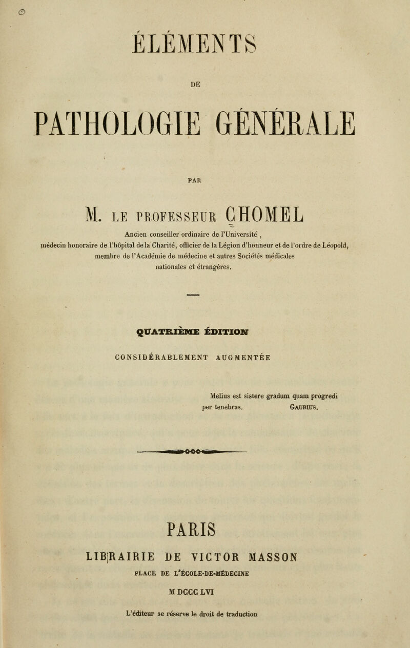 DE PATHOLOGIE GÉNÉRALE PAR M. LE PROFESSEUR GHOMEL Ancien conseiller ordinaire de l'Université , médecin honoraire de l'hôpital delà Charité, ofiicier de la Légion d'honneur et de l'ordre de Léopold, membre de l'Académie de médecine et autres Sociétés médicales nationales et étrangères. QUATRIÈME ÉDITION CONSIDÉRABLEMENT AUGMENTÉE Melius est sistere gradum quam progredi per tenebras, Gaubius. PARIS LIBRAIRIE DE VICTOR MASSON PLACE DE L'ÉCOLE-DE-MÉDECINE M DCCC LVI L'éditeur se réserve le droit de traduction