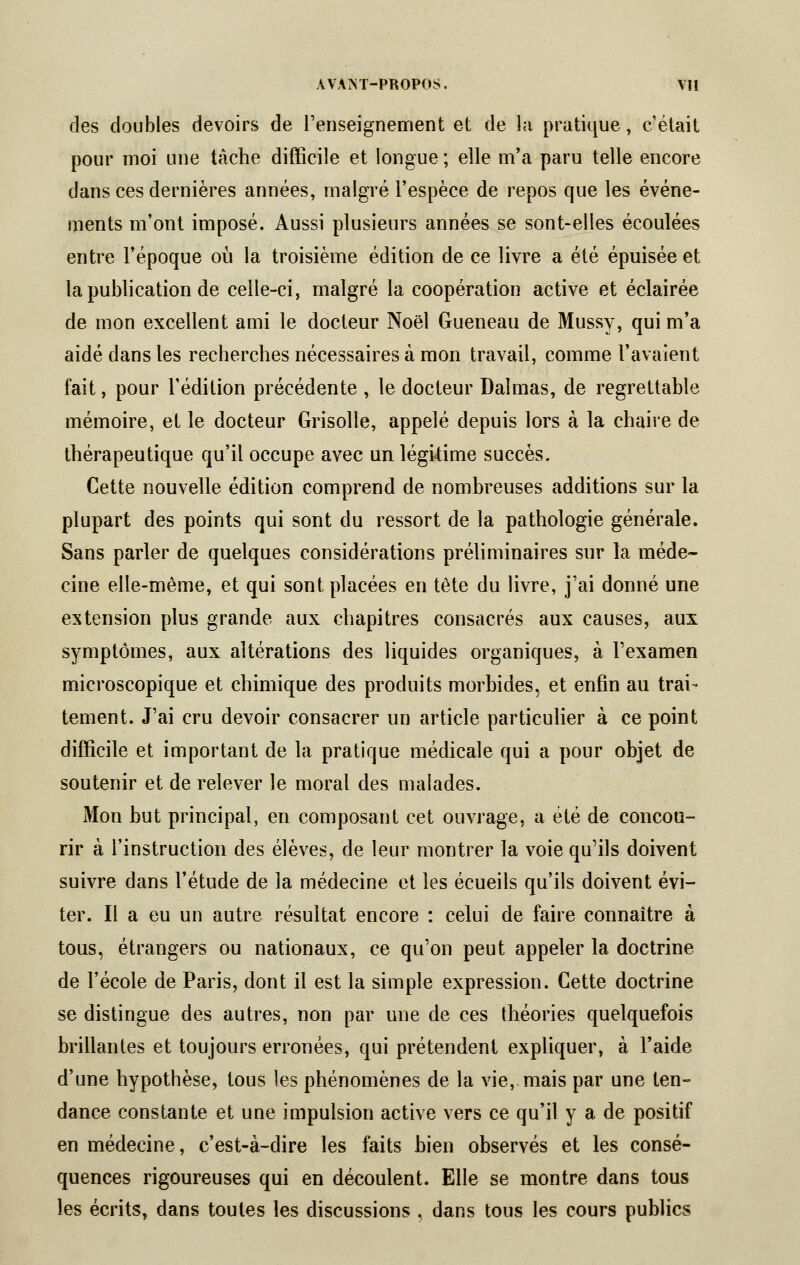 des doubles devoirs de l'enseignement et de la pratique, c'était pour moi une tâche difficile et longue ; elle m'a paru telle encore dans ces dernières années, malgré l'espèce de repos que les événe- ments m'ont imposé. Aussi plusieurs années se sont-elles écoulées entre l'époque où la troisième édition de ce livre a été épuisée et la publication de celle-ci, malgré la coopération active et éclairée de mon excellent ami le docteur Noël Gueneau de Mussy, qui m'a aidé dans les recherches nécessaires à mon travail, comme l'avaient fait, pour l'édition précédente , le docteur Daîmas, de regrettable mémoire, et le docteur Grisolle, appelé depuis lors à la chaire de thérapeutique qu'il occupe avec un légitime succès. Cette nouvelle édition comprend de nombreuses additions sur la plupart des points qui sont du ressort de la pathologie générale. Sans parler de quelques considérations préliminaires sur la méde- cine elle-même, et qui sont placées en tête du livre, j'ai donné une extension plus grande aux chapitres consacrés aux causes, aux symptômes, aux altérations des liquides organiques, à l'examen microscopique et chimique des produits morbides, et enfin au trai- tement. J'ai cru devoir consacrer un article particulier à ce point difficile et important de la pratique médicale qui a pour objet de soutenir et de relever le moral des malades. Mon but principal, en composant cet ouvrage, a été de concou- rir à l'instruction des élèves, de leur montrer la voie qu'ils doivent suivre dans l'étude de la médecine et les écueils qu'ils doivent évi- ter. Il a eu un autre résultat encore : celui de faire connaître à tous, étrangers ou nationaux, ce qu'on peut appeler la doctrine de l'école de Paris, dont il est la simple expression. Cette doctrine se distingue des autres, non par une de ces théories quelquefois brillantes et toujours erronées, qui prétendent expliquer, à l'aide d'une hypothèse, tous les phénomènes de la vie,-mais par une ten- dance constante et une impulsion active vers ce qu'il y a de positif en médecine, c'est-à-dire les faits bien observés et les consé- quences rigoureuses qui en découlent. Elle se montre dans tous les écrits, dans toutes les discussions , dans tous les cours publics