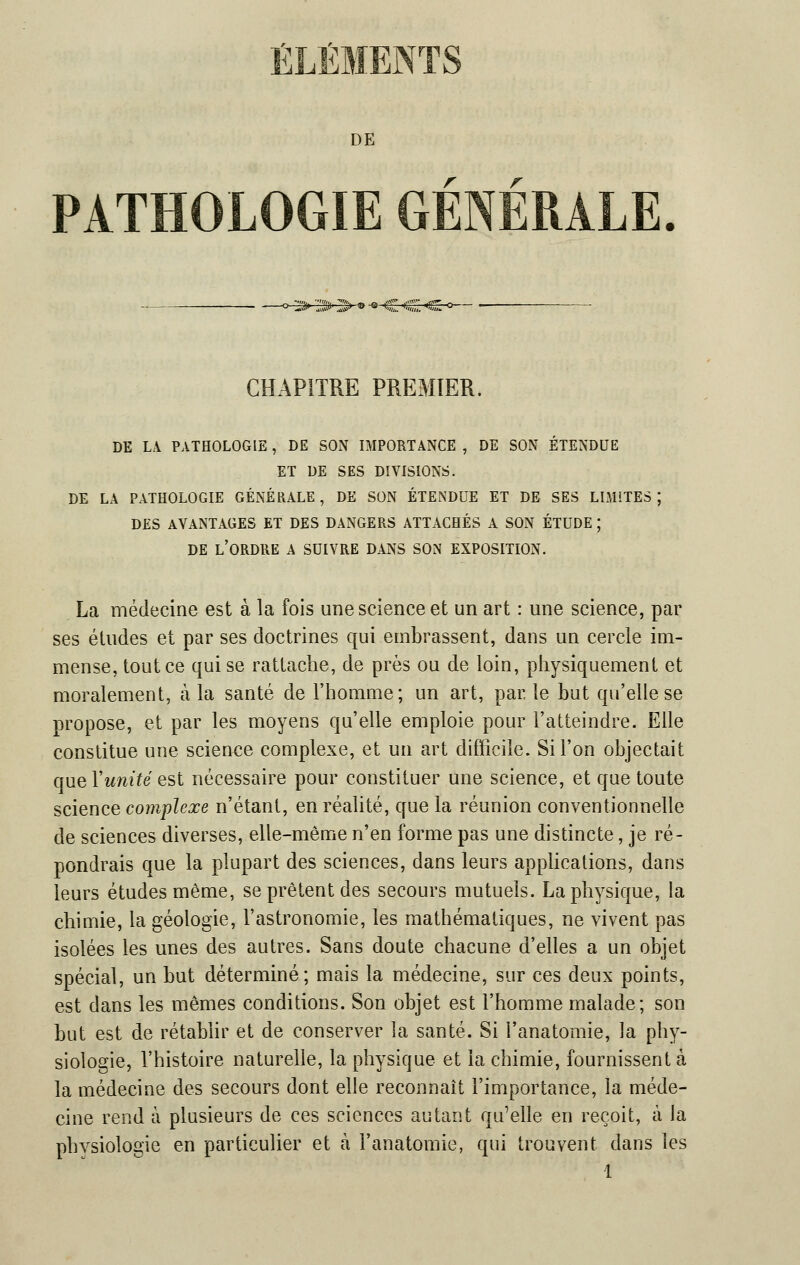 DE r r PATHOLOGIE GENERALE. -° J> 3-IS> » -* -C CI CHAPITRE PREMIER. DE LA PATHOLOGIE, DE SON IMPORTANCE , DE SON ÉTENDUE ET DE SES DIVISIONS. DE LA PATHOLOGIE GÉNÉRALE , DE SON ÉTENDUE ET DE SES LIMITES ; DES AVANTAGES ET DES DANGERS ATTACHÉS A SON ÉTUDE ; DE L'ORDRE A SUIVRE DANS SON EXPOSITION. La médecine est à la fois une science et un art : une science, par ses études et par ses doctrines qui embrassent, dans un cercle im- mense, tout ce qui se rattache, de près ou de loin, physiquement et moralement, à la santé de l'homme; un art, par. le but qu'elle se propose, et par les moyens qu'elle emploie pour l'atteindre. Elle constitue une science complexe, et un art difficile. Si l'on objectait que Y unité est nécessaire pour constituer une science, et que toute science complexe n'étant, en réalité, que la réunion conventionnelle de sciences diverses, elle-même n'en forme pas une distincte, je ré- pondrais que la plupart des sciences, dans leurs applications, dans leurs études même, se prêtent des secours mutuels. La physique, la chimie, la géologie, l'astronomie, les mathématiques, ne vivent pas isolées les unes des autres. Sans doute chacune d'elles a un objet spécial, un but déterminé; mais la médecine, sur ces deux points, est dans les mêmes conditions. Son objet est l'homme malade; son but est de rétablir et de conserver la santé. Si l'anatomie, la phy- siologie, l'histoire naturelle, la physique et la chimie, fournissent à la médecine des secours dont elle reconnaît l'importance, la méde- cine rend à plusieurs de ces sciences autant qu'elle en reçoit, à la physiologie en particulier et à l'anatomie, qui trouvent dans les