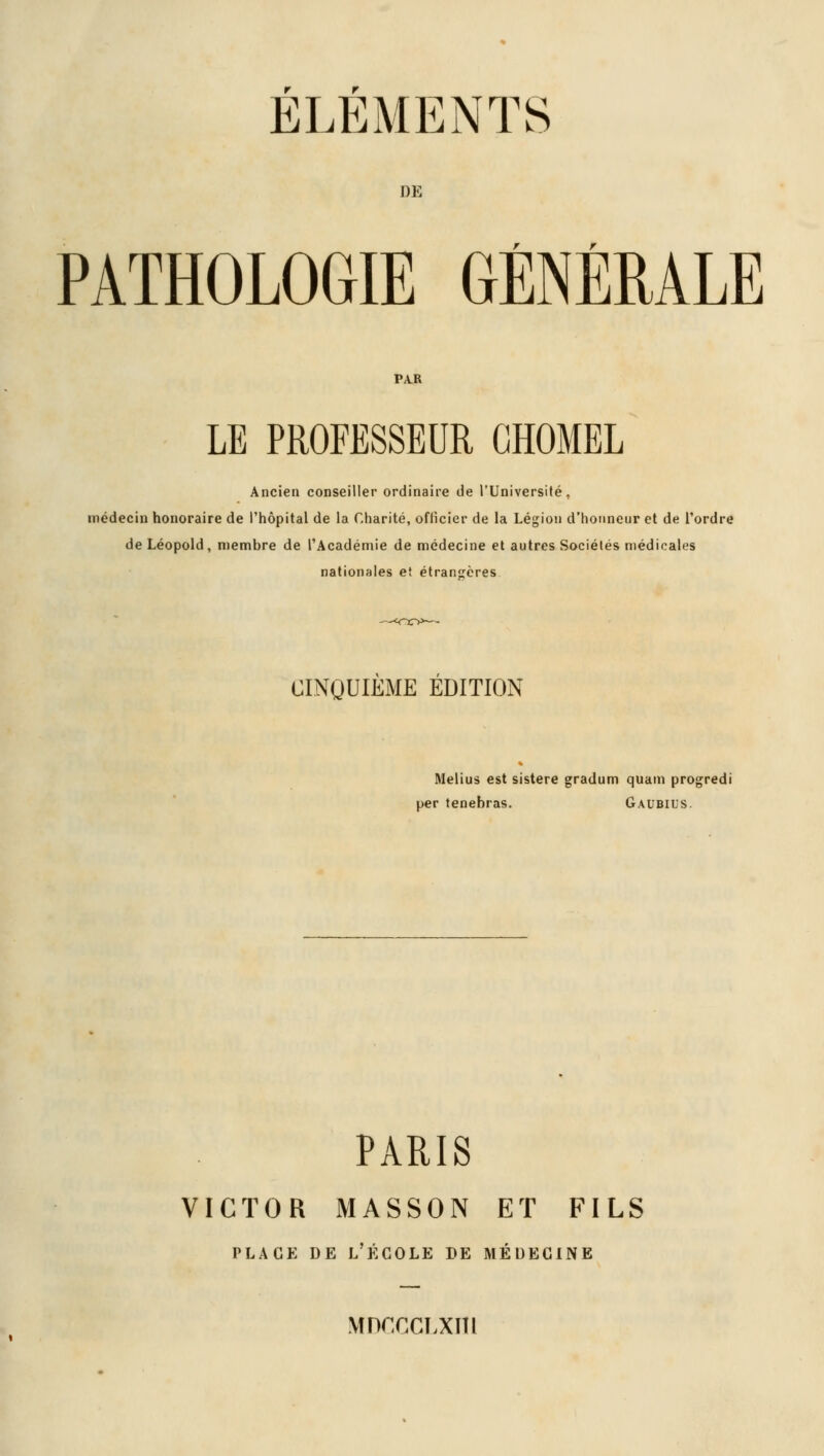 ELEMENTS DE PATHOLOGIE GÉNÉRALE PA.R LE PROFESSEUR GHOMEL Ancien conseiller ordinaire de l'Université, médecin honoraire de l'hôpital de la Charité, ofticier de la Légion d'honneur et de l'ordre de Léopold, membre de l'Académie de médecine et autres Sociétés médicales nationales et étrangères CINQUIEME EDITION Melius est sistere gradum quam progredi per tenebras. Gaubius. PARIS VICTOR MASSON ET FILS place de l'école de médecine MDCCCLXm