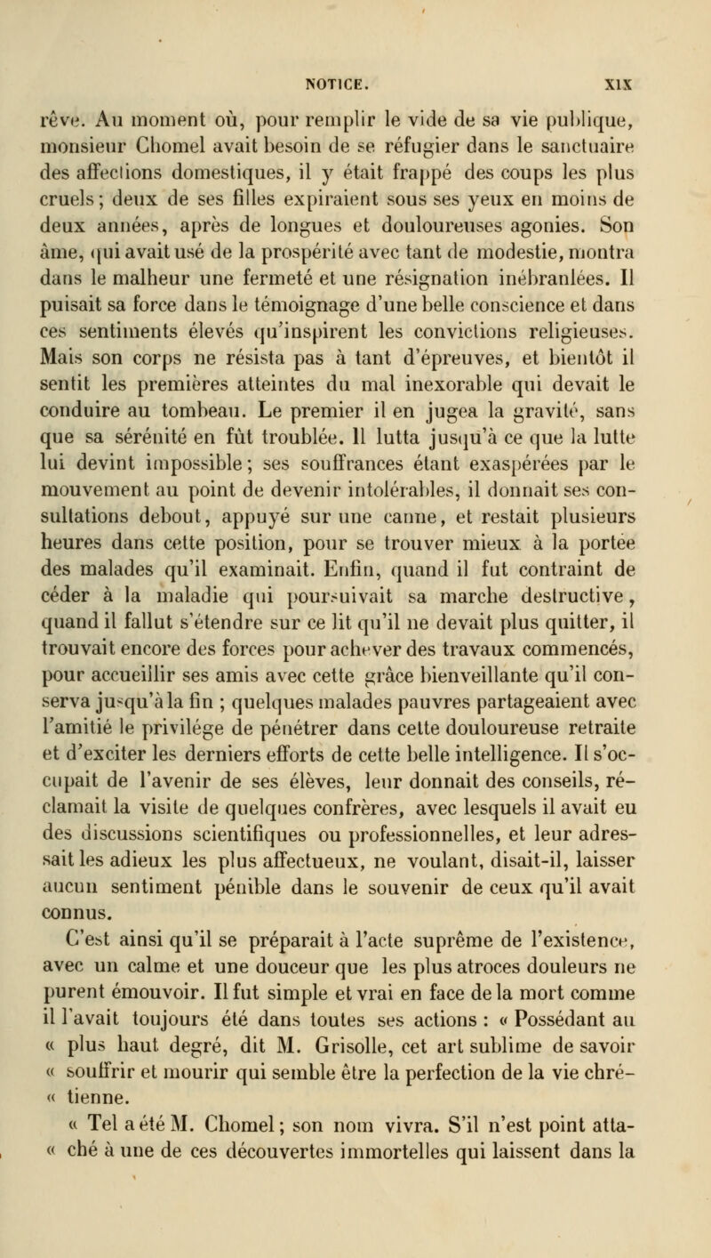 rêve. Au moment où, pour remplir le vide de sa vie publique, monsieur Chomel avait besoin de se réfugier dans le sanctuaire des affections domestiques, il y était frappé des coups les plus cruels; deux de ses filles expiraient sous ses yeux en moins de deux années, après de longues et douloureuses agonies. Son àme, qui avait usé de la prospérité avec tant de modestie, montra dans le malheur une fermeté et une résignation inébranlées. Il puisait sa force dans le témoignage d'une belle conscience et dans ces sentiments élevés qu'inspirent les convictions religieuses. Mais son corps ne résista pas à tant d'épreuves, et bientôt il sentit les premières atteintes du mal inexorable qui devait le conduire au tombeau. Le premier il en jugea la gravité, sans que sa sérénité en fût troublée. 11 lutta jusqu'à ce que la lutte lui devint impossible ; ses souffrances étant exaspérées par le mouvement au point de devenir intolérables, il donnait ses con- sultations debout, appuyé sur une canne, et restait plusieurs heures dans cette position, pour se trouver mieux à la portée des malades qu'il examinait. Enfin, quand il fut contraint de céder à la maladie qui poursuivait sa marche destructive, quand il fallut s'étendre sur ce lit qu'il ne devait plus quitter, il trouvait encore des forces pour achever des travaux commencés, pour accueillir ses amis avec cette grâce bienveillante qu'il con- serva jusqu'à la fin ; quelques malades pauvres partageaient avec l'amitié le privilège de pénétrer dans cette douloureuse retraite et d'exciter les derniers efforts de cette belle intelligence. Il s'oc- cupait de l'avenir de ses élèves, leur donnait des conseils, ré- clamait la visite de quelques confrères, avec lesquels il avait eu des discussions scientifiques ou professionnelles, et leur adres- sait les adieux les plus affectueux, ne voulant, disait-il, laisser aucun sentiment pénible dans le souvenir de ceux qu'il avait connus. C'est ainsi qu'il se préparait à l'acte suprême de l'existence, avec un calme et une douceur que les plus atroces douleurs ne purent émouvoir. Il fut simple et vrai en face delà mort comme il l'avait toujours été dans toutes ses actions : « Possédant au « plus haut, degré, dit M. Grisolle, cet art sublime de savoir « souffrir et mourir qui semble être la perfection de la vie chré- « tienne. « Tel a été M. Chomel; son nom vivra. S'il n'est point atta- « ché à une de ces découvertes immortelles qui laissent dans la