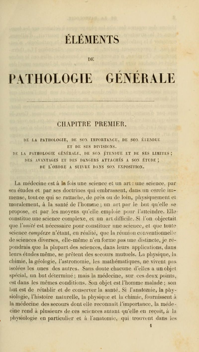 r r ELEMENTS DE r r PATHOLOGIE GENERALE CHAPITRE PREMIER. DE LA PATHOLOGIE, DE S03i IMPORTANCE, DE SON ÉTENDUE ET DE SES DIVISIONS. DE LA PATHOLOGIE GÉNÉRALE, DE SON ÉTENDUE ET DE SES LIMITES ; DES AVANTAGES ET DES DANGERS ATTACHÉS A SON ÉTUDE ; DE LORDRE A SUIVRE DANS SON EXPOSITION. La médecine est à la fois une science et un art : une science, par ses études et par ses doctrines qui embrassent, dans un cercle im- mense, tout ce qui se rattache, de près ou de loin, physiquement et moralement, à la santé de l'homme; un art par le but qu'elle se propose, et par les moyens qu'elle emploie pour l'atteindre. Elle constitue une science complexe, et un art difficile. Si l'on objectait que Xunité est nécessaire pour constituer une science, et que toute science complexe n'étant, en réalité, que la réunion conventionnellu de sciences diverses, elle-même n'eu forme pas une distincte, je ré- pondrais que la plupart des sciences, dans leurs applications, dans leurs études même, se prêtent des secours mutuels. La physique, la chimie, la géologie, l'astronomie, les mathématiques, ne vivent pas isolées les unes des autres. Sans doute chacune d'elles a un objet spécial, un but déterminé ; mais la médecine, sur ces deux points, est dans les mêmes conditions. Son objet est l'homme malade : son but est de rétablir et de conserver la santé. Si l'anatomie, la phy- siologie, l'histoire naturelle, la physique et la chimie, fournissent à la médecine des secours dont elle reconnaît l'importance, la méde- cine rend à plusieurs de ces sciences autant qu'elle en reçoit, à la physiologie en particulier et à l'anatomie, qui trouvent dans ies l