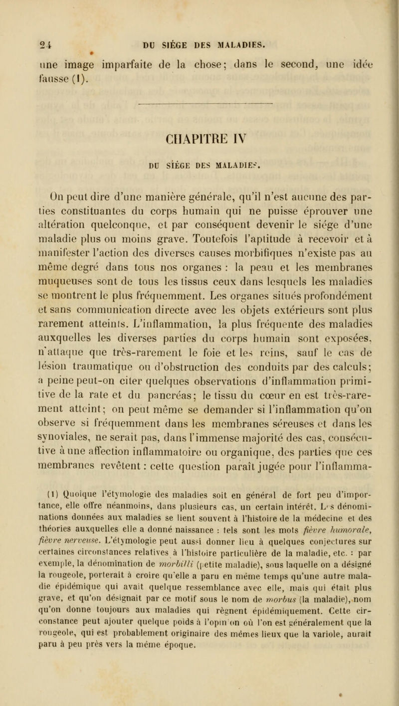 une image imparfaite de la chose; dans le second, une idée fausse (I). CHAPITRE IV DU SIÈGE DES MALADIES. On peut dire d'une manière générale, qu'il n'est aucune des par- ties constituantes du corps humain qui ne puisse éprouver une altération quelconque, et par conséquent devenir le siège d'une maladie plus ou moins grave. Toutefois l'aptitude à recevoir et à manifester l'action des diverses causes morbifiques n'existe pas au même degré dans tous nos organes : la peau et les membranes muqueuses sont de tous les tissus ceux dans lesquels les maladies se montrent le plus fréquemment. Les organes situés profondément et sans communication directe avec les objets extérieurs sont plus rarement atteinis. L'inflammation, la plus fréquente des maladies auxquelles les diverses parties du corps humain sont exposées, n'attaque que très-rarement le foie et les reins, sauf le cas de lésion traumatique ou d'obstruction des conduits par des calculs; a peine peut-on citer quelques observations d'inflammation primi- tive de la rate et du pancréas; le tissu du cœur en est très-rare- ment atteint; on peut même se demander si l'inflammation qu'on observe si fréquemment dans les membranes séreuses et dans les synoviales, ne serait pas, dans l'immense majorité des cas, consécu- tive aune affection inflammatoire ou organique, des parties que ces membranes revêtent: cette question paraît jugée pour Pinflamma- (1) Quoique l'étyinologie des maladies soit en général de fort peu d'impor- tance, elle offre néanmoins, dans plusieurs cas, un certain intérêt. Iv s dénomi- nations données aux maladies se lient souvent à l'histoire de la médecine ei des théories auxquelles elle a donné naissance : tels sont les mots fièvre humorale, fièvre nerveuse. L'étymologie peut aus?i donner lieu à quelques conjectures sur certaines circonstances relatives à l'histoire particulière de la maladie, etc. : par exemple, la dénomination de morbilli (petite maladie), sous laquelle on a désigné la rougeole, porterait à croire qu'elle a paru en même temps qu'une autre mala- die épidémique qui avait quelque ressemblance avec elle, mais qui était plus grave, et qu'on désignait par ce motif sous le nom de rvorbus (la maladie), nom qu'on donne toujours aux maladies qui régnent épidémiquement. Cette cir- constance peut ajouter quelque poids à l'opin on où l'on est généralement que la rougeole, qui est probablement originaire des mêmes lieux que la variole, aurait paru à peu près vers la même époque.