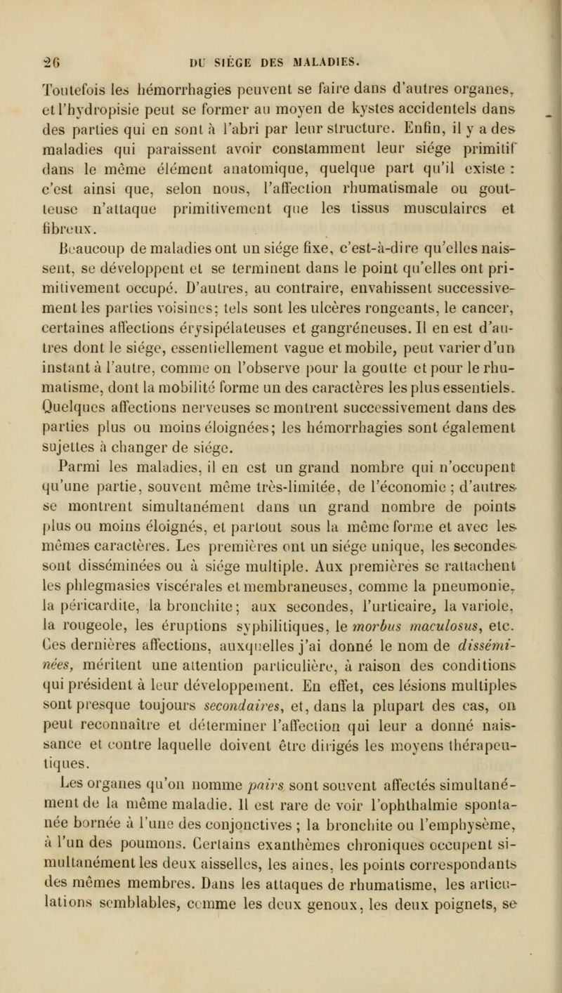 Toutefois les hémorrhagies peuvent se faire dans d'autres organes, etl'hydropisie peut se former au moyen de kystes accidentels dans des parties qui en sont à l'abri par leur structure. Enfin, il y a des maladies qui paraissent avoir constamment leur siège primitif dans le même élément anatomique, quelque part qu'il existe : c'est ainsi que, selon nous, l'affection rhumatismale ou gout- teuse n'attaque primitivement que les tissus musculaires et fibreux. Beaucoup de maladies ont un siège fixe, c'est-à-dire qu'elles nais- sent, se développent et se terminent dans le point qu'elles ont pri- mitivement occupé. D'autres, au contraire, envahissent successive- ment les parties voisines; tels sont les ulcères rongeants, le cancer, certaines affections érysipélateuses et gangreneuses. Il en est d'au- tres dont le siège, essentiellement vague et mobile, peut varier d'un instant à l'autre, comme on l'observe pour la goutte et pour le rhu- matisme, dont la mobilité forme un des caractères les plus essentiels. Quelques affections nerveuses se montrent successivement dans des parties plus ou moins éloignées; les hémorrhagies sont également sujettes à changer de siège. Parmi les maladies, il en est un grand nombre qui n'occupent qu'une partie, souvent même très-limitée, de l'économie ; d'autres se montrent simultanément dans un grand nombre de points plus ou moins éloignés, et partout sous la même forme et avec les- mêmes caractères. Les premières ont un siège unique, les secondes sont disséminées ou à siège multiple. Aux premières se rattachent les phlegmasies viscérales et membraneuses, comme la pneumonie7 la péricardite, la bronchite; aux secondes, l'urticaire, la variole, la rougeole, les éruptions syphilitiques, le morbus maculosus, etc. Ces dernières affections, auxquelles j'ai donné le nom de dissémi- nées, méritent une attention particulière, à raison des conditions qui président à leur développement. En effet, ces lésions multiples sont presque toujours secondaires, et, dans la plupart des cas, on peut reconnaître et déterminer l'affection qui leur a donné nais- sance et contre laquelle doivent être dirigés les moyens thérapeu- tiques. Les organes qu'on nomme pairs sont souvent affectés simultané- ment de la même maladie. 11 est rare de voir l'ophthalmie sponta- née bornée à l'une des conjonctives ; la bronchite ou l'emphysème, à l'un des poumons. Certains exanthèmes chroniques occupent si- multanément les deux aisselles, les aines, les points correspondants des mêmes membres. Dans les attaques de rhumatisme, les articu- lations semblables, comme les deux genoux, les deux poignets, se