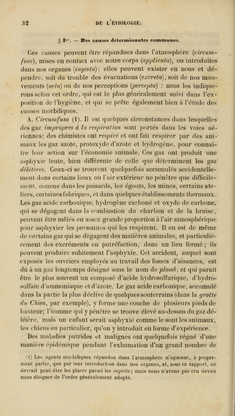 ^ I»'1. — I>es causes déterminantes communes. Ces causes peuvent être répandues dans l'atmosphère (circum- fusa), mises en contact avec notre corps (applicata), ou introduites dans nos organes (ingesta) : elles peuvent exister en nous et dé- pendre, soit du trouble des évacuations {excréta), soit de nos mou- vements (acta) ou de nos perceptions (percepta) : nous les indique- rons selon cet ordre, qui est le plus généralement suivi dans l'ex- position de l'hygiène, et qui se prête également bien à l'étude des causes morbifiques. A. Circumfusa (1). Il est quelques circonstances dans lesquelles des gaz impropres à la respiration sont portés dans les voies aé- riennes; des chimistes ont respiré et ont fait respirer par des ani- maux les gaz azote, protoxyde d'azote et hydrogène, pour connaî- tre leur action sur l'économie animale. Ces gaz ont produit une asphyxie lente, bien différente de celle que déterminent les gaz délétères. Ceux-ci se trouvent quelquefois accumulés accidentelle- ment dans certains lieux où l'air extérieur ne pénètre que difficile- ment, comme dans les puisards, les égouts, les mines, certains ate- liers, certaines fabriques, et dans quelques établissements thermaux. Les gaz acide carbonique, hydrogène carboné et oxyde de carbone, qui se dégagent dans la combustion du charbon et de la braise, peuvent être mêlés en assez grande proportion à l'air atmosphérique pour asphyxier les personnes qui les respirent. Il en est de même de certains gaz qui se dégagent des matières animales, et particuliè- rement des excréments en putréfaction, dans un lieu fermé ; ils peuvent produire subitement l'asphyxie. Cet accident, auquel sont exposés les ouvriers employés au travail des fosses d'aisances, est dû à un gaz longtemps désigné sous le nom de plomb, et qui parait être le plus souvent un composé d'acide hydrosulfurique, d'hydro- sulfate d'ammoniaque et d'azote. Le gaz acide carbonique, accumulé dans la partie la plus déclive de quelques souterrains (dans la grotte du Chien, par exemple), y forme une couche de plusieurs pieds de hauteur; l'homme qui y pénètre se trouve élevé au-dessus du gaz dé- létère, mais un enfant serait asphyxié comme le sont les animaux, les chiens en particulier, qu'on y introduit en forme d'expérience. Des maladies putrides et malignes ont quelquefois régné d'une manière épidémique pendant l'exhumation d'un grand nombre de (I) Les agents morbifiques répandus dans l'atmosphère n'agissent, à propre- ment parler, que par leur introduction dans nos organes, et, sous ce rapport, on devrait peut-être les placer parmi les ingesta; mais nous n'avons pas cru devoir nous éloigner de l'ordre généralement adopté.