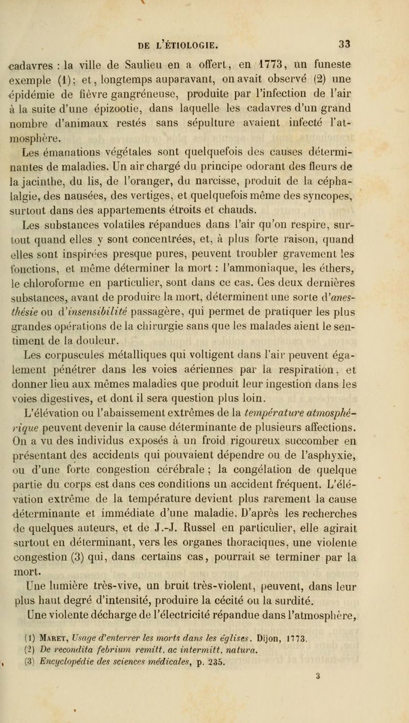 cadavres : la ville de Saulieu en a offert, en 1773, un funeste exemple (1); et, longtemps auparavant, on avait observé (2) une épidémie de fièvre gangreneuse, produite par l'infection de l'air à la suite d'une épizootie, dans laquelle les cadavres d'un grand nombre d'animaux restés sans sépulture avaient infecté l'at- mosphère. Les émanations végétales sont quelquefois des causes détermi- nantes de maladies. Un air chargé du principe odorant des fleurs de la jacinthe, du lis, de l'oranger, du narcisse, produit de la cépha- lalgie, des nausées, des vertiges, et quelquefois même des syncopes, surtout dans des appartements étroits et chauds. Les substances volatiles répandues dans l'air qu'on respire, sur- tout quand elles y sont concentrées, et, à plus forte raison, quand elles sont inspirées presque pures, peuvent troubler gravement les fonctions, et môme déterminer la mort : l'ammoniaque, les éthers, le chloroforme en particulier, sont dans ce cas. Ces deux dernières substances, avant de produire la mort, déterminent une sorte à'anes- thésie ou à'insensibilité passagère, qui permet de pratiquer les plus grandes opérations de la chirurgie sans que les malades aient le sen- timent de la douleur. Les corpuscules métalliques qui voltigent dans l'air peuvent éga- lement pénétrer dans les voies aériennes par la respiration, et donner lieu aux mêmes maladies que produit leur ingestion dans les voies digestives, et dont il sera question plus loin. L'élévation ou l'abaissement extrêmes de la température atmosphé- rique peuvent devenir la cause déterminante de plusieurs affections. On a vu des individus exposés à un froid rigoureux succomber en présentant des accidents qui pouvaient dépendre ou de l'asphyxie, ou d'une forte congestion cérébrale ; la congélation de quelque partie du corps est dans ces conditions un accident fréquent. L'élé- vation extrême de la température devient plus rarement la cause déterminante et immédiate d'une maladie. D'après les recherches de quelques auteurs, et de J.-J. Russel en particulier, elle agirait surtout en déterminant, vers les organes thoraciques, une violente congestion (3) qui, dans certains cas, pourrait se terminer par la mort. Une lumière très-vive, un bruit très-violent, peuvent, dans leur plus haut degré d'intensité, produire la cécité ou la surdité. Une violente décharge de l'électricité répandue dans l'atmosphère, (1) Maret, Usage d'enterrer les morts dans les églises. Dijon, 1773. (2) De recondita febrium remitt. ac intermitt. natura. (3) Encyclopédie des sciences médicales, p. 235.