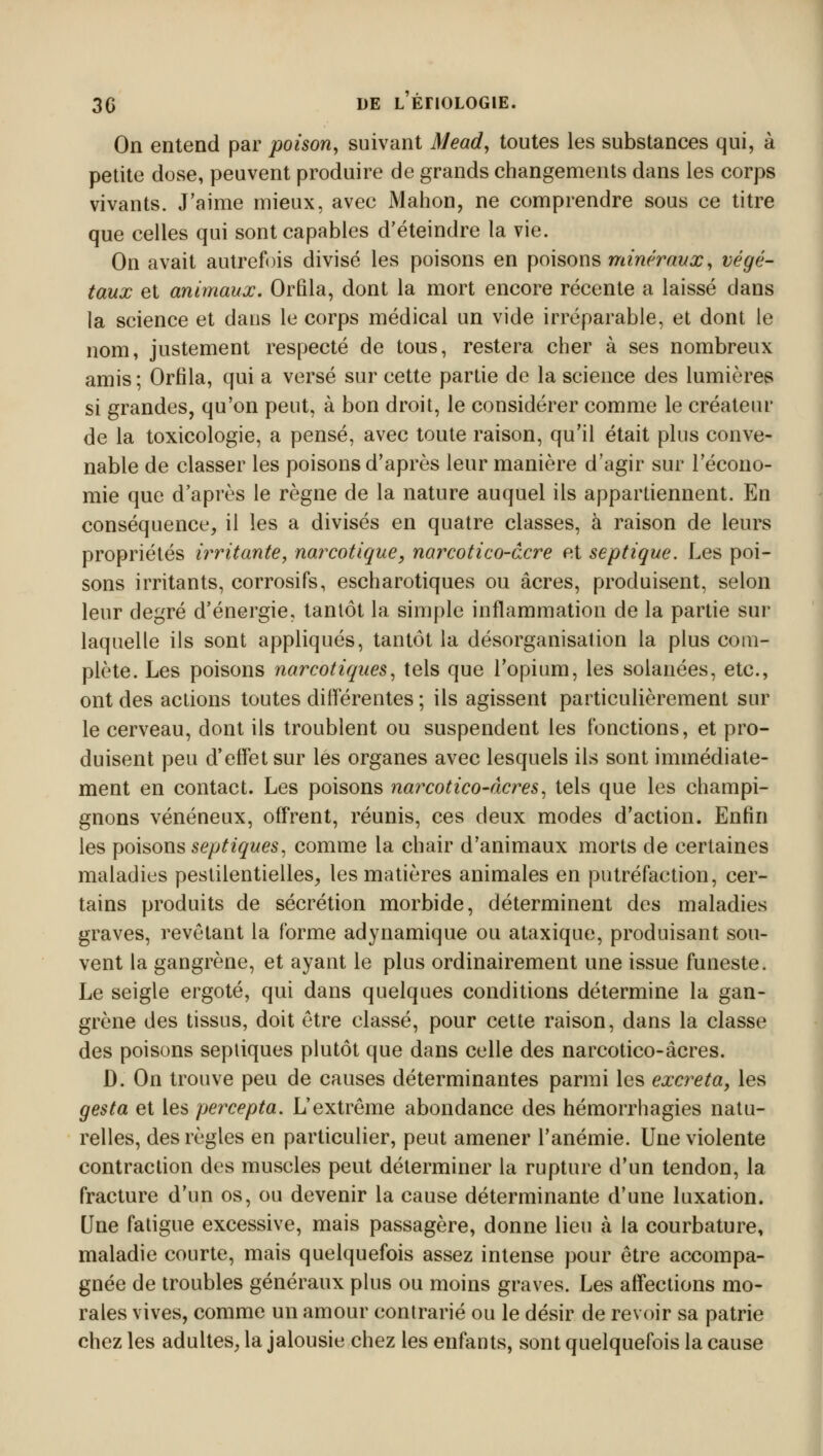 On entend par poison, suivant Mead, toutes les substances qui, à petite dose, peuvent produire de grands changements dans les corps vivants. J'aime mieux, avec Manon, ne comprendre sous ce titre que celles qui sont capables d'éteindre la vie. On avait autrefois divisé les poisons en poisons minéraux, végé- taux et animaux. Orfila, dont la mort encore récente a laissé dans la science et dans le corps médical un vide irréparable, et dont le nom, justement respecté de tous, restera cher à ses nombreux amis ; Orfila, qui a versé sur cette partie de la science des lumières si grandes, qu'on peut, à bon droit, le considérer comme le créateur de la toxicologie, a pensé, avec toute raison, qu'il était plus conve- nable de classer les poisons d'après leur manière d'agir sur l'écono- mie que d'après le règne de la nature auquel ils appartiennent. En conséquence, il les a divisés en quatre classes, à raison de leurs propriétés irritante, narcotique, narcotico-âcre et septique. Les poi- sons irritants, corrosifs, escharotiques ou acres, produisent, selon leur degré d'énergie, tantôt la simple inflammation de la partie sur laquelle ils sont appliqués, tantôt la désorganisation la plus com- plète. Les poisons narcotiques, tels que l'opium, les solanées, etc., ont des actions toutes différentes ; ils agissent particulièrement sur le cerveau, dont ils troublent ou suspendent les fonctions, et pro- duisent peu d'effet sur les organes avec lesquels ils sont immédiate- ment en contact. Les poisons narcotico-àcres, tels que les champi- gnons vénéneux, offrent, réunis, ces deux modes d'action. Enfin les poisons septiques, comme la chair d'animaux morts de certaines maladies pestilentielles, les matières animales en putréfaction, cer- tains produits de sécrétion morbide, déterminent des maladies graves, revêtant la forme adynamique ou ataxique, produisant sou- vent la gangrène, et ayant le plus ordinairement une issue funeste. Le seigle ergoté, qui dans quelques conditions détermine la gan- grène des tissus, doit être classé, pour cette raison, dans la classe des poisons sepliques plutôt que dans celle des narcotico-âcres. D. On trouve peu de causes déterminantes parmi les excréta, les gesta et les percepta. L'extrême abondance des hémorrhagies natu- relles, des règles en particulier, peut amener l'anémie. Une violente contraction des muscles peut déterminer la rupture d'un tendon, la fracture d'un os, ou devenir la cause déterminante d'une luxation. Une fatigue excessive, mais passagère, donne lieu cà la courbature, maladie courte, mais quelquefois assez intense pour être accompa- gnée de troubles généraux plus ou moins graves. Les affections mo- rales vives, comme un amour contrarié ou le désir de revoir sa patrie chez les adultes, la jalousie chez les enfants, sont quelquefois la cause
