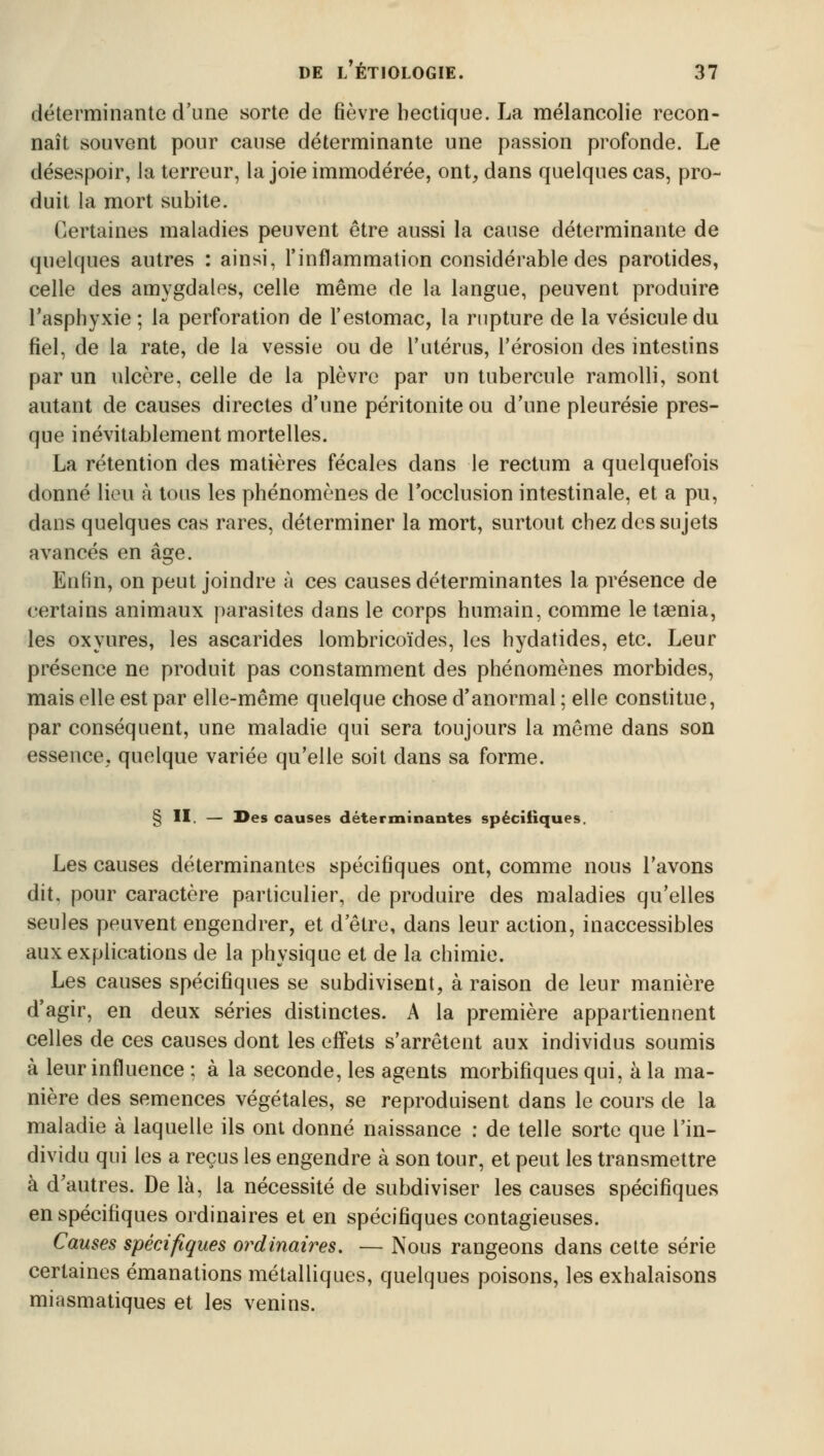 déterminante d'une sorte de fièvre hectique. La mélancolie recon- naît souvent pour cause déterminante une passion profonde. Le désespoir, la terreur, la joie immodérée, ont, dans quelques cas, pro- duit la mort subite. Certaines maladies peuvent être aussi la cause déterminante de quelques autres : ainsi, l'inflammation considérable des parotides, celle des amygdales, celle même de la langue, peuvent produire l'asphyxie ; la perforation de l'estomac, la rupture de la vésicule du fiel, de la rate, de la vessie ou de l'utérus, l'érosion des intestins par un ulcère, celle de la plèvre par un tubercule ramolli, sont autant de causes directes d'une péritonite ou d'une pleurésie pres- que inévitablement mortelles. La rétention des matières fécales dans le rectum a quelquefois donné lieu à tous les phénomènes de l'occlusion intestinale, et a pu, dans quelques cas rares, déterminer la mort, surtout chez des sujets avancés en âge. Enfin, on peut joindre à ces causes déterminantes la présence de certains animaux parasites dans le corps humain, comme le taenia, les oxyures, les ascarides lombricoïdes, les hydatides, etc. Leur présence ne produit pas constamment des phénomènes morbides, mais elle est par elle-même quelque chose d'anormal ; elle constitue, par conséquent, une maladie qui sera toujours la même dans son essence, quelque variée qu'elle soit dans sa forme. § II. — Des causes déterminantes spécifiques. Les causes déterminantes spécifiques ont, comme nous l'avons dit. pour caractère particulier, de produire des maladies qu'elles seules peuvent engendrer, et d'être, dans leur action, inaccessibles aux explications de la physique et de la chimie. Les causes spécifiques se subdivisent, à raison de leur manière d'agir, en deux séries distinctes. A la première appartiennent celles de ces causes dont les effets s'arrêtent aux individus soumis à leur influence ; à la seconde, les agents morbifiques qui, à la ma- nière des semences végétales, se reproduisent dans le cours de la maladie à laquelle ils ont donné naissance : de telle sorte que l'in- dividu qui les a reçus les engendre à son tour, et peut les transmettre à d'autres. De là, la nécessité de subdiviser les causes spécifiques en spécifiques ordinaires et en spécifiques contagieuses. Causes spécifiques ordinaires. — Nous rangeons dans cette série certaines émanations métalliques, quelques poisons, les exhalaisons miasmatiques et les venins.