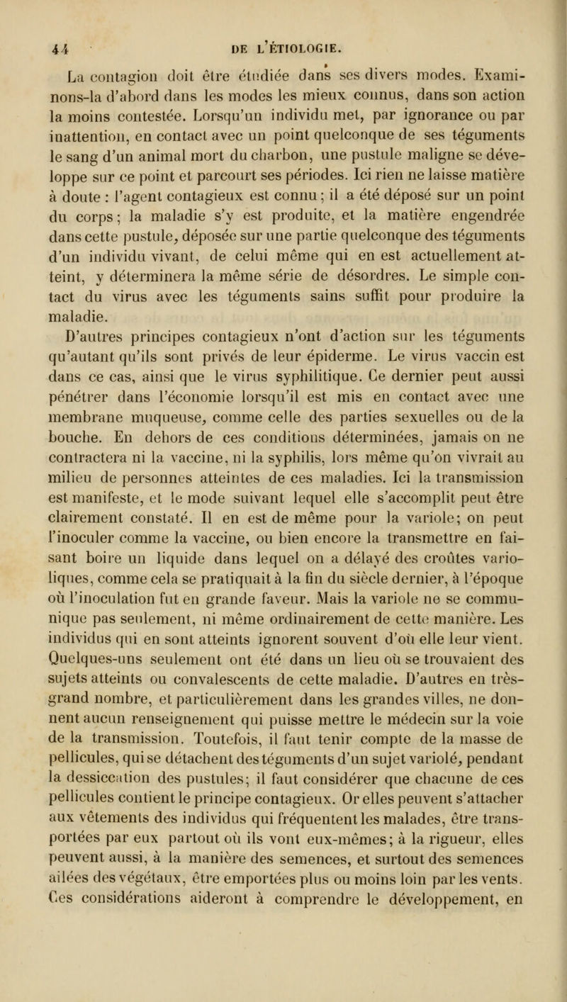 La contagioû doit être étudiée dans ses divers modes. Exami- nons-la d'abord dans les modes les mieux connus, dans son action la moins contestée. Lorsqu'un individu met, par ignorance ou par inattention, en contact avec un point quelconque de ses téguments le sang d'un animal mort du charbon, une pustule maligne se déve- loppe sur ce point et parcourt ses périodes. Ici rien ne laisse matière à doute : l'agent contagieux est connu ; il a été déposé sur un point du corps; la maladie s'y est produite, et la matière engendrée dans cette pustule, déposée sur une partie quelconque des téguments d'un individu vivant, de celui môme qui en est actuellement at- teint, y déterminera la même série de désordres. Le simple con- tact du virus avec les téguments sains suffit pour produire la maladie. D'autres principes contagieux n'ont d'action sur les téguments qu'autant qu'ils sont privés de leur épiderme. Le virus vaccin est dans ce cas, ainsi que le virus syphilitique. Ce dernier peut aussi pénétrer dans l'économie lorsqu'il est mis en contact avec une membrane muqueuse, comme celle des parties sexuelles ou de la bouche. En dehors de ces conditions déterminées, jamais on ne contractera ni la vaccine, ni la syphilis, lors même qu'on vivrait au milieu de personnes atteintes de ces maladies. Ici la transmission est manifeste, et le mode suivant lequel elle s'accomplit peut être clairement constaté. Il en est de même pour la variole; on peut l'inoculer comme la vaccine, ou bien encore la transmettre en fai- sant boire un liquide dans lequel on a délayé des croûtes vario- liques, comme cela se pratiquait à la fin du siècle dernier, à l'époque où l'inoculation fut en grande faveur. Mais la variole ne se commu- nique pas seulement, ni même ordinairement de cette manière. Les individus qui en sont atteints ignorent souvent d'où elle leur vient. Quelques-uns seulement ont été dans un lieu où se trouvaient des sujets atteints ou convalescents de cette maladie. D'autres en très- grand nombre, et particulièrement dans les grandes villes, ne don- nent aucun renseignement qui puisse mettre le médecin sur la voie de la transmission. Toutefois, il faut tenir compte de la masse de pellicules, qui se détachent des téguments d'un sujet variole, pendant la dessiccation des pustules; il faut considérer que chacune de ces pellicules contient le principe contagieux. Or elles peuvent s'attacher aux vêtements des individus qui fréquentent les malades, être trans- portées par eux partout où ils vont eux-mêmes; à la rigueur, elles peuvent aussi, à la manière des semences, et surtout des semences ailées des végétaux, être emportées plus ou moins loin par les vents. €es considérations aideront à comprendre le développement, en