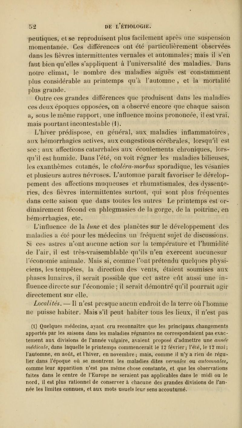 peutiques, et se reproduisent plus facilement après une suspension momentanée. Ces différences ont été particulièrement observées dans les lièvres intermittentes vernales et automnales; mais il s'en faut bien qu'elles s'appliquent à l'universalité des maladies. Dans notre climat, le nombre des maladies aiguës est constamment plus considérable au printemps qu'à l'automne , et la mortalité plus grande. Outre ces grandes différences que produisent dans les maladies ces deux époques opposées, on a observé encore que chaque saison a, sous le même rapport, une influence moins prononcée, il est vrai, mais pourtant incontestable (1). L'hiver prédispose, en général, aux maladies inflammatoires, aux hémorrhagies actives, aux congestions cérébrales, lorsqu'il est sec ; aux affections catarrhales aux écoulements chroniques, lors- qu'il est humide. Dans l'été, on voit régner les maladies bilieuses, les exanthèmes cutanés, le choléra-morbus sporadique, les vésanies et plusieurs autres névroses. L'automne paraît favoriser le dévelop- pement des affections muqueuses et rhumatismales, des dyssente- ries, des fièvres intermittentes surtout, qui sont plus fréquentes dans cette saison que dans toutes les autres Le printemps est or- dinairement fécond en phlegmasies de la gorge, de la poitrine, en hémorrhagies, etc. L'influence de la lune et des planètes sur le développement des maladies a été pour les médecins un fréquent sujet de discussions. Si ces astres n'ont aucune action sur la température et l'humidité de l'air, il est très-vraisemblable qu'ils n'en exercent aucunesur l'économie animale. Mais si, comme l'ont prétendu quelques physi- ciens, les tempêtes, la direction des vents, étaient soumises aux phases lunaires, il serait possible que cet astre eût aussi une in- fluence directe sur l'économie ; il serait démontré qu'il pourrait agir directement sur elle. Localités. — Il n'est presque aucun endroit de la terre où l'homme ne puisse habiter. Mais s'il peut habiter tous les lieux, il n'est pas (t) Quelques médecins, ayant cru reconnaître que les principaux changements apportés par les saisons clans les maladies régnantes ne correspondaient pas exac- tement aux divisions de l'année vulgaire, avaient proposé d'admettre une année médicale, dans laquelle le printemps commencerait le 12 février; l'été, le 12 mai; l'automne, en août, et l'hiver, en novembre; mais, comme il n'y a rien de régu- lier dans l'époque où se montrent les maladies dites vernales ou automnales, comme leur apparition n'est pas même chose constante, et que les observations faites dans le centre de l'Europe ne seraient pas applicables dans le midi ou le nord, il est plus rationnel de conserver à chacune des grandes divisions de l'an- née les limites connues, et aux mots usuels leur sens accoutumé.