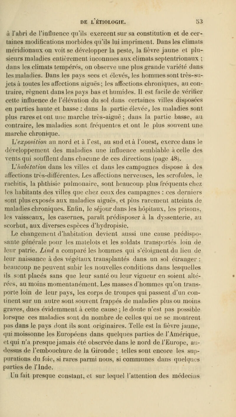 à l'abri de l'influence qu'ils exercent sur sa constitution et de cer- taines modifications morbides qu'ils lui impriment. Dans les climats méridionaux on voit se développer la peste, la fièvre jaune et plu- sieurs maladies entièrement inconnues aux climats septentrionaux ; dans les climats tempérés, on observe une plus grande variété dans les maladies. Dans les pays secs et élevés, les hommes sont très-su- jets à toutes les affections aiguës; les affections chroniques, au con- traire, régnent dans les pays bas et humides. Il est facile de vérifier cette influence de l'élévation du sol dans certaines villes disposées en parties haute et basse : dans la partie élevée, les maladies sont plus rares et ont une marche très-aiguë ; dans la partie basse, au contraire, les maladies sont fréquentes et ont le plus souvent une marche chronique. L'exposition au nord et à l'est, au sud et à l'ouest, exerce dans le développement des maladies une influence semblable à celle des vents qui soufflent dans chacune de ces directions (page 4-8). L'habitation dans les villes et dans les campagnes dispose à des affections très-différentes. Les affections nerveuses, les scrofules, le rachitis, la phthisie pulmonaire, sont beaucoup plus fréquents chez les habitants des villes que chez ceux des campagnes : ces derniers sont plus exposés aux maladies aiguës, et plus rarement atteints de maladies chroniques. Enfin, le séjour dans les hôpitaux, les prisons, les vaisseaux, les casernes, paraît prédisposer à la dyssenterie, au scorbut, aux diverses espèces d'hydropisie. Le changement d'habitation devient aussi une cause prédispo- sante générale pour les matelots et les soldats transportés loin de leur patrie. Lind a comparé les hommes qui s'éloignent du lieu de leur naissance à des végétaux transplantés dans un sol étranger : beaucoup ne peuvent subir les nouvelles conditions dans lesquelles ils sont placés sans que leur santé ou leur vigueur eu soient alté- rées, au moins momentanément. Les masses d'hommes qu'on trans- porte loin de leur pays, les corps de troupes qui passent d'un con- tinent sur un autre sont souvent frappés de maladies plus ou moins graves, dues évidemment à cette cause ; le doute n'est pas possible lorsque ces maladies sont du nombre de celles qui ne se montrent pas dans le pays dont ils sont originaires. Telle est la fièvre jaune, qui moissonne les Européens dans quelques parties de l'Amérique, et qui n'a presque jamais été observée dans le nord de l'Europe, au- dessus de l'embouchure de la Gironde ; telles sont encore les sup- purations du foie, si rares parmi nous, si communes dans quelques parties de l'Inde. Un fait presque constant, et sur lequel l'attention des médecins