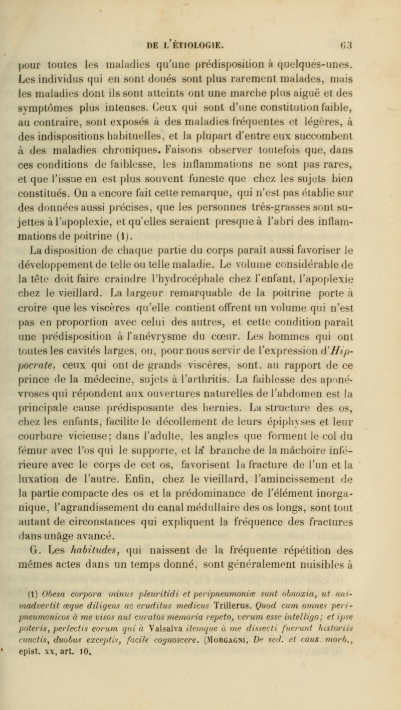pour tontes Les maladies qu'une prédisposition a quelques-uni Les individus qui en sent doués sont plus rarement malades, m les maladies dont ils sont atteinte ont une marche plus aiguë et des symptômes plus intenses. Ceux qui sont d'une constitution faible, au contraire, sont exposes à des maladies fréquentes et légères, à des indispositions habituelles', et la plupart d'entre eux succombent à des maladies chroniques. Faisons observer toutefois que, dans ces conditions de faiblesse, les inflammations ne sont pas rar< et que l'issue en est plus souvent funeste que chez les sujets bien constitués. On a encore fait cette remarque, qui n'est pas établie sur des données aussi précises, que les personnes très-grasses sont su- jettes à l'apoplexie, et qu'elles seraient presque à l'abri des inflam- mations de poitrine (1). La disposition de chaque partie du corps paraît aussi favoriser le développement de telle ou telle maladie. Le volume considérable de la tête doit faire craindre l'hydrocéphale chez l'enfant, l'apoplexie chez le vieillard. La largeur remarquable de la poitrine porte à croire que les viscères qu'elle contient offrent un volume qui n'est pas en proportion avec celui des autres, et cette condition parait une prédisposition à l'anévrysme du cœur. Les hommes qui ont toutes les cavités larges, on, pour nous servir de l'expression à'Hip- pocrate, ceux qui ont de grands viscères, sont, au rapport de ce prince de la médecine, sujets à l'arthritis. La faiblesse des aponé- vroses qui répondent aux ouvertures naturelles de l'abdomen est la principale cause prédisposante des hernies. La structure des os, chez les enfants, facilite le décollement de leurs épiphyses et leur courbure vicieuse: dans l'adulte, les angles que forment le col du fémur avec l'os qui le supporte, et la' branche de la mâchoire infé- rieure avec le corps de cet os, favorisent la fracture de l'un et la luxation de l'autre. Enfin, chez le vieillard, l'amincissement de la partie compacte des os et la prédominance de l'élément inorga- nique, l'agrandissement du canal médullaire des os longs, sont tout autant de circonstances qui expliquent la fréquence des fractures dansunâge avancé. G. Les habitudes, qui naissent de la fréquente répétition des mêmes actes dans un temps donné, sont généralement nuisibles à (1) Obesa corpora minus pleuritidi et peripneumoniœ surit obnoxia, ut ani- modvertit œque dtiigens ac eruditus medicus Trillerus. Quod cum or/mes peri- pneumonicos à me visas aut enratos memoria répéta, verum esse intelligo; et ipse poteris, perlectis eorurn qui à Valsalva itemque à me dùsecti fuerunt histm cunctis, duo bus exceptis, facile cognoscere. (Morgagni, De sed. et caus. morb., epist. xx, art. 10,