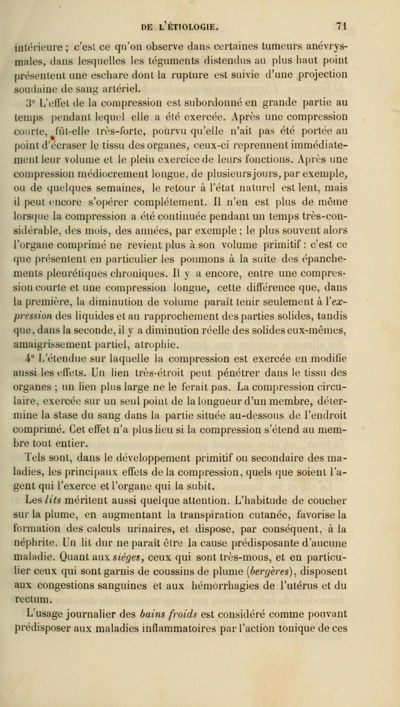 intérieure ; c'est ce qu'on observe dans certaines tumeurs anévrys- males, dans lesquelles les téguments distendus au plus haut point présentent une eschare dont la rupture est suivie d'une projection soudaine de sang artériel. 3° L'effet de la compression est subordonné en grande partie au temps pendant lequel elle a été exercée. Après une compression courte, fût-elle très-forte, pourvu qu'elle n'ait pas été portée au point d'écraser le tissu des organes, ceux-ci reprennent immédiate- ment leur volume et le plein exercice de leurs fonctions. Après une compression médiocrement longue, de plusieurs jours, par exemple, ou de quelques semaines, le retour à l'état naturel est lent, mais il peut encore s'opérer complètement. Il n'en est plus de même lorsque la compression a été continuée pendant un temps très-con- sidérable, des mois, des années, par exemple ; le plus souvent alors l'organe comprimé ne revient plus à son volume primitif : c'est ce que présentent en particulier les poumons à la suite des épanche- ments pleurétiques chroniques. Il y a encore, entre une compres- sion courte et une compression longue, cette différence que, dans la première, la diminution de volume paraît tenir seulement à l'ex- pression des liquides et au rapprochement des parties solides, tandis que, dans la seconde, il y a diminution réelle des solides eux-mêmes, amaigrissement partiel, atrophie. 4° L'étendue sur laquelle la compression est exercée en modifie aussi les effets. Un lien très-étroit peut pénétrer dans le tissu des organes ; un lien plus large ne le ferait pas. La compression circu- laire, exercée sur un seul point de la longueur d'un membre, déter- mine la stase du sang dans la partie située au-dessous de l'endroit comprimé. Cet effet n'a plus lieu si la compression s'étend au mem- bre tout entier. Tels sont, dans le développement primitif ou secondaire des ma- ladies, les principaux effets de la compression, quels que soient l'a- gent qui l'exerce et l'organe qui la subit. Les lits méritent aussi quelque attention. L'habitude de coucher sur la plume, en augmentant la transpiration cutanée, favorise la formation des calculs urinaires, et dispose, par conséquent, à la néphrite. Un lit dur ne paraît être la cause prédisposante d'aucune maladie. Quant aux. sièges, ceux qui sont très-mous, et en particu- lier ceux qui sont garnis de coussins de plume (bergères), disposent aux congestions sanguines et aux hémorrhagies de l'utérus et du rectum. L'usage journalier des bains froids est considéré comme pouvant prédisposer aux maladies inflammatoires par l'action tonique de ces