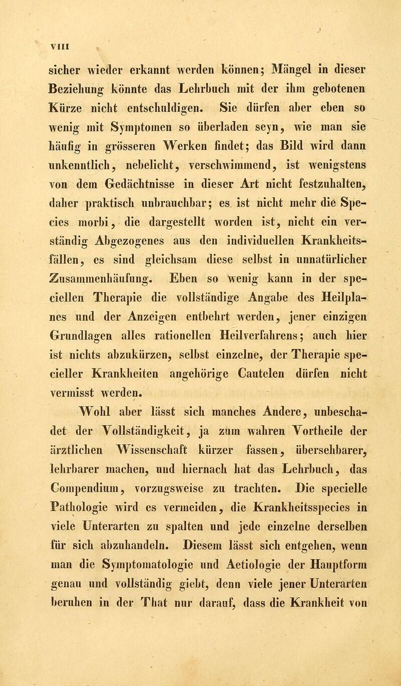 sicher wieder erkannt werden können; Mängel in dieser Beziehung könnte das Lehrbuch mit der ihm gehotenen Kürze nicht entschuldigen. Sie dürfen aber eben so wenig mit Symptomen so überladen seyn, wie man sie häufig in grösseren Werken findet; das Bild wird dann unkenntlich, nebelicht, verschwimmend, ist wenigstens von dem Gedächtnisse in dieser Art nicht festzuhalten, daher praktisch unbrauchbar; es ist nicht mehr die Spe- cies morbi, die dargestellt worden ist, nicht ein ver- ständig Abgezogenes aus den individuellen Krankheits- fällen, es sind gleichsam diese selbst in unnatürlicher Zusammenhäufung. Eben so wenig kann in der spe- ciellen Therapie die vollständige Angabe des Heilpla- nes und der Anzeigen entbehrt werden, jener einzigen Grundlagen alles rationellen Heilverfahrens; auch hier ist nichts abzukürzen, selbst einzelne, der Therapie spe- cialer Krankheiten angehörige Cautelen dürfen nicht vermisst werden. Wohl aber lässt sich manches Andere, unbescha- det der Vollständigkeit, ja zum wahren Vortheile der ärztlichen Wissenschaft kürzer fassen, übersehbarer, lehrbarer machen, und hiernach hat das Lehrbuch, das Compendium, vorzugsweise zu trachten. Die specielle Pathologie wird es vermeiden, die Krankheitsspecies in viele Unterarten zu spalten und jede einzelne derselben für sich abzuhandeln. Diesem lässt sich entgehen, wenn man die Symptomatologie und Aetiologie der Hauptform genau und vollständig giebt, denn viele jener Unterarten beruhen in der That nur darauf, dass die Krankheit von