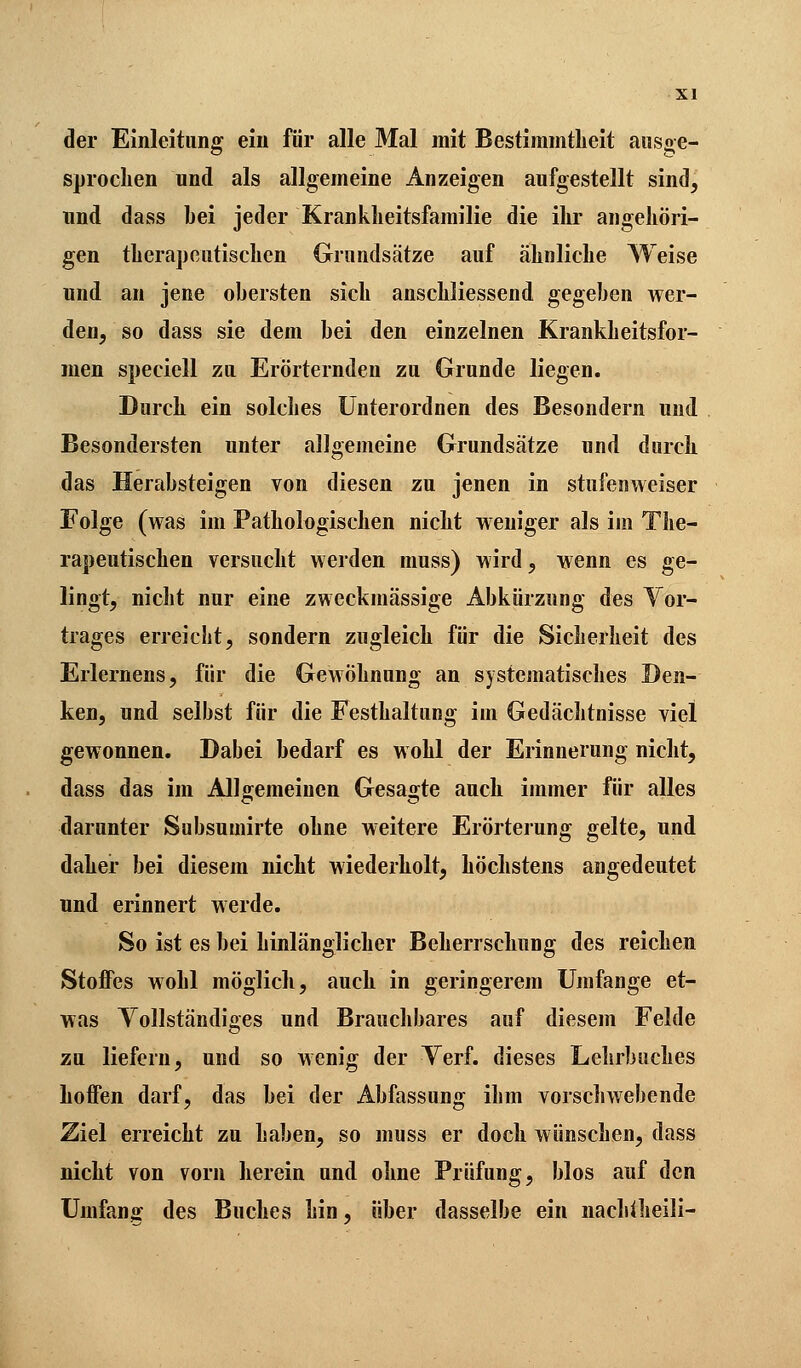 der Einleitung ein für alle Mal mit Bestimmtheit ausge- sprochen und als allgemeine Anzeigen aufgestellt sind, und dass bei jeder Krankheitsfamilie die ihr angehöri- gen therapeutischen Grundsätze auf ähnliche Weise und an jene obersten sich anschliessend gegeben wer- den, so dass sie dem bei den einzelnen Krankheitsfor- men speciell zu Erörternden zu Grunde liegen. Durch ein solches Unterordnen des Besondern und Besondersten unter allgemeine Grundsätze und durch das Herabsteigen von diesen zu jenen in stufenweiser Folge (was im Pathologischen nicht weniger als im The- rapeutischen versucht werden muss) wird, wenn es ge- lingt, nicht nur eine zweckmässige Abkürzung des Vor- trages erreicht, sondern zugleich für die Sicherheit des Erlernens, für die Gewöhnung an systematisches Den- ken, und selbst für die Festhaltung im Gedächtnisse viel gewonnen. Dabei bedarf es wohl der Erinnerung nicht, dass das im Allgemeinen Gesagte auch immer für alles darunter Subsumirte ohne weitere Erörterung gelte, und daher bei diesem nicht wiederholt, höchstens angedeutet und erinnert werde. So ist es bei hinlänglicher Beherrschung des reichen StoiFes wohl möglich, auch in geringerem Umfange et- was Vollständiges und Brauchbares auf diesem Felde zu liefern, und so wenig der Yerf. dieses Lehrbuches hoffen darf, das bei der Abfassung ihm vorschwebende Ziel erreicht zu haben, so muss er doch wünschen, dass nicht von vorn herein und ohne Prüfung, blos auf den Umfang des Buches hin, über dasselbe ein nachtheili-