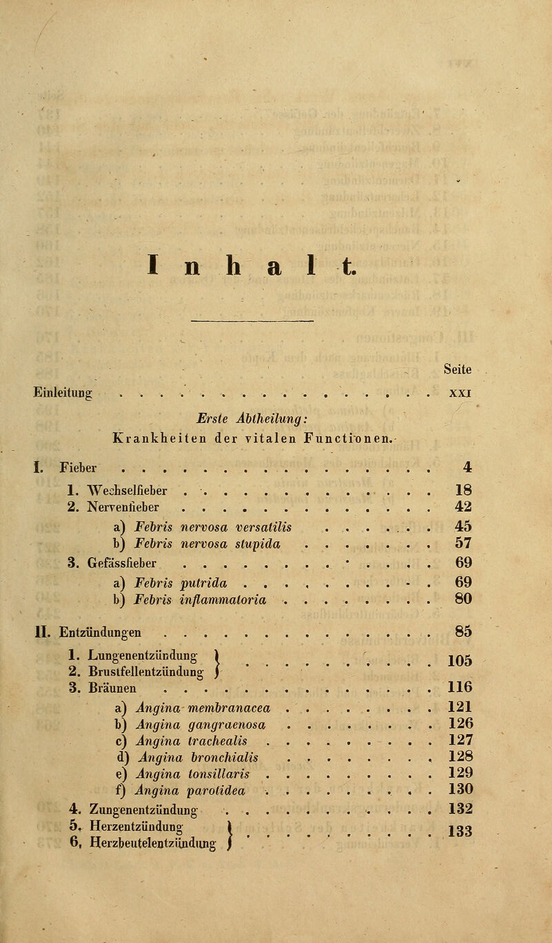 Inhal t. Seite Einleitung . . . ... . . . . xxi Erste Abtheilung: Krankheiten der vitalen Functionen. - I. Fieber 4 1. Weehseliieber . '■ 18 2. Nervenlieber 42 a) Febris nervosa versatilis 45 b) Febris nervosa slupida 57 3. Gefässlieber ........•..,, 69 a) Febris putrida ...,....-. 69 b) Febris inflammaloria 80 II. Entzündungen . 85 1. Lungenentzündung ) iqx 2. Brustfellentzündung j 3. Bräunen 116 a) Angina membranacea . . . .. . . . 121 b) Angina gangraenosa 126 c) Angina trachealis 127 d) Angina bronchialis 128 e) Angina tonsillaris 129 f) Angina parotidea ......... 130 4. Zungenentzündung 132 5. Herzentzündung \ jag