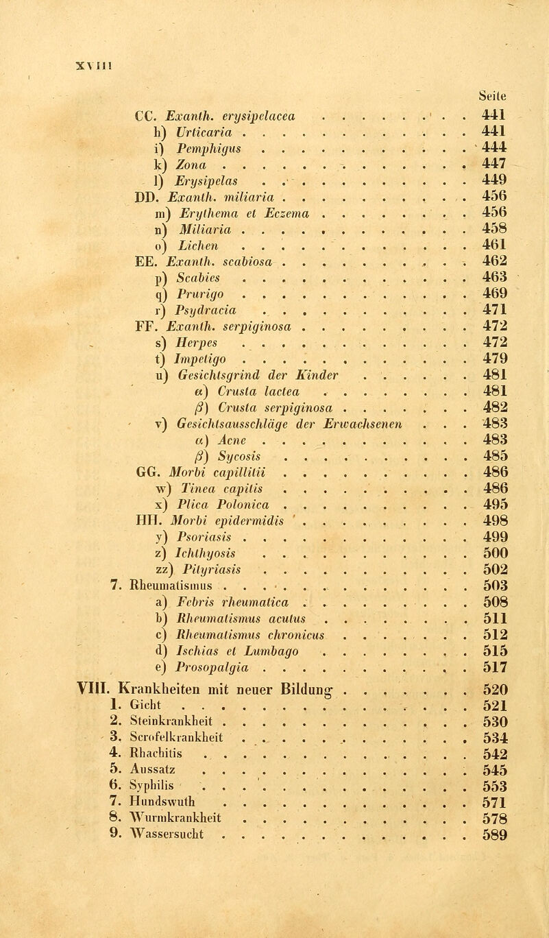 Seite CC. Exanth. erysipclacea '.-•.. 441 h) Urticaria 441 i) Pemphigus .....' 444 k) Zona 447 ]) Erysipelas . 449 DD. Exanth. miliaria 456 ra) Erylhema et Eczema . 456 n) Miliaria 458 o) Liehen 461 EE. Exanth. scabiosa ,; . -. 462 p) Scabies 463 q) Prurigo 469 r) Psydracia ., 471 FF. Exanth. serpiginosa 472 s) Herpes . . . . , . . • 472 t) Impetigo 479 u) Gesichtsgrind der Kinder 481 et) Crusla lactea 481 ß) Crusla serpiginosa ....... 482 v) Gesichtsausschläge der ErwacJisenen . . . 483 a) Acne 483 ß) Sycosis 485 GG. Morbi capillitii 486 w) Tinea capitis 486 x) Plica Polonica 495 HH. Morbi epidermidis ' . . . ., 498 y) Psoriasis 499 z) Ichthyosis 500 zz) Pityriasis 502 7. Rheumatismus . . . • . . . . . . . . . . 503 a) Fcbris rheumatica . - . . . . . . . 508 b) Rheumatismus acutus . . . . .. . . . 511 c) Rheumatismus chronicus 512 d) Ischias et Lumbago 515 e) Prosopalgia , . 517 VIII. Krankheiten mit neuer Bildung 520 1. Gicht 521 2. Steinkrankheit 530 3. Scrofelkrankheit 534 4. Rhachilis ............... 542 5. Aussatz 545 6. Syphilis 553 7. Hundswuth 571 8. Wurmkrankheit 578 9. Wassersucht 589