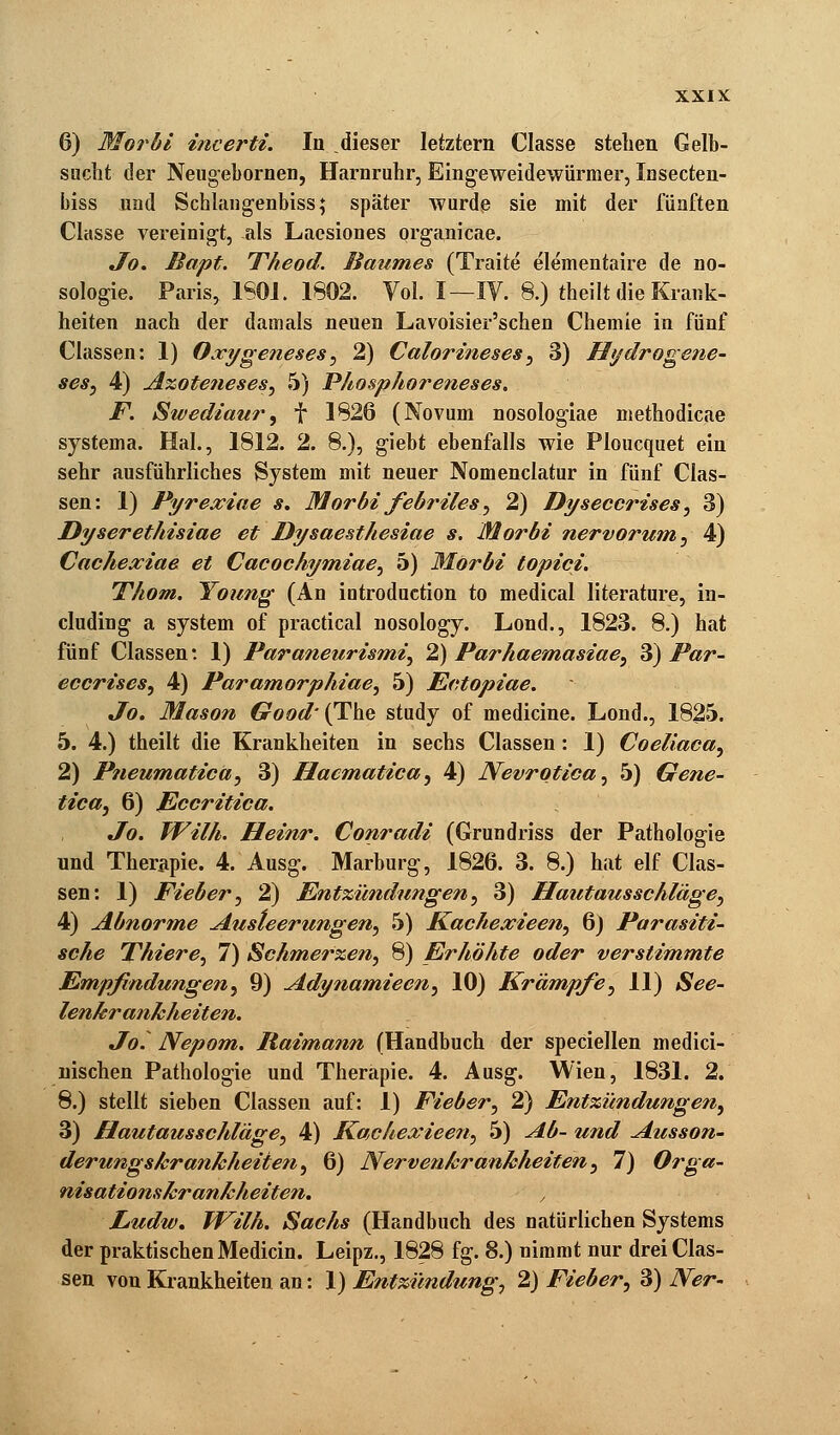 6) Morbi incerti. In dieser letztern Ciasse stehen Gelb- sucht der Neugebornen, Harnruhr, Eingeweidewürmer, Insecten- biss und Schlangenbiss; später wurde sie mit der fünften Classe vereinigt, als Laesiones organicae. Jo. Bapt. Theod. Baumes (Traite elementaire de no- sologie. Paris, 1S0J. 1802. Vol. I—IV. 8.) theilt die Krank- heiten nach der damals neuen Lavoisier'schen Chemie in fünf Classen: 1) Oxygeneses, 2) Calorineses, 3) Hydrogene- ses, 4) Azoteneses, 5) Phosphoreneses. F. Swediaur, f 1826 (Novum nosologiae methodicae systema. Hai., 1812. 2. 8.), giebt ebenfalls wie Ploucquet ein sehr ausführliches System mit neuer Nomenclatur in fünf Clas- sen: I) Pyrexiae s. Morbi febriles, 2) Dyseccrises, 3) Dyserethisiae et Dysaesthesiae s. Morbi nervorum, 4) Cachexiae et Cacochymiae, 5) Morbi topici. Thom. Young (An introduction to medical literature, in- cluding a System of practical nosology. Lond., 1823. 8.) hat fünf Classen: 1) Paraneurismi, 2) Parhaemasiae, 3) Par- eccrises, 4) Paramorphiae, 5) Ectopiae. Jo. Mason Good' (The study of medicine. Lond., 1825. 5. 4.) theilt die Krankheiten in sechs Classen : 1) Coeliaca, 2) Pneumatica, 3) Hacmatica, 4) Nevrotica, 5) Gene- tica, 6) Eccritica. Jo. Wilh. Heinr. Conradi (Grundriss der Pathologie und Therapie. 4. Ausg. Marburg, 1826. 3. 8.) hat elf Clas- sen: 1) Fieber, 2) Entzündungen, 3) Hautausschläge, 4) Abnorme Austeerungen, 5) Kachexieen, 6) Parasiti- sche Thiere, 7) Schmerzen, 8) Erhöhte oder verstimmte Empfindungen, 9) Adynamieen, 10) Krämpfe, 11) See- lenkrankheiten. Jo. Nepom. Baimann (Handbuch der speciellen medici- nischen Pathologie und Therapie. 4. Ausg. Wien, 1831. 2. 8.) stellt sieben Classen auf: 1) Fieber, 2) Entzündungen, 3) Hautausschläge, 4) Kachexieen, 5) Ab- und Ausson- derungskrankheiien, 6) Nervenkrankheiten, 7) Orga- nisationskrankheiten. Ludw. IVilh. Sachs (Handbuch des natürlichen Systems der praktischen Medicin. Leipz., 1828 fg. 8.) nimmt nur drei Clas- sen von Krankheiten an: 1) Entzündung, 2) Fieber, 3) Ner-