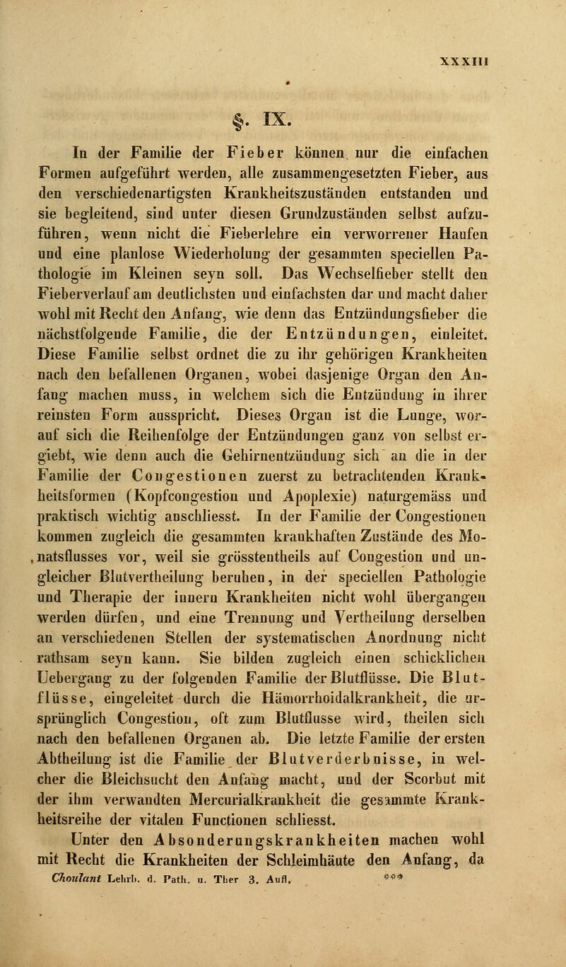 §. IX. In der Familie der Fieber können nur die einfachen Formen aufgeführt werden, alle zusammengesetzten Fieber, aus den verschiedenartigsten Krankheitszuständen entstanden und sie begleitend, sind unter diesen Grundzuständen selbst aufzu- führen, wenn nicht die Fieberlehre ein verworrener Haufen und eine planlose Wiederholung der gesammten speciellen Pa- thologie im Kleinen seyn soll. Das Wechselfieber stellt den Fieberverlauf am deutlichsten und einfachsten dar und macht daher wohl mit Recht den Anfang, wie denn das Entzündungsfieber die nächstfolgende Familie, die der Entzündungen, einleitet. Diese Familie selbst ordnet die zu ihr gehörigen Krankheiten nach den befallenen Organen, wobei dasjenige Organ den An- fang machen muss, in welchem sich die Entzündung in ihrer reinsten Form ausspricht. Dieses Organ ist die Lunge, wor- auf sich die Reihenfolge der Entzündungen ganz von selbst er- giebt, wie denn auch die Gehirnentzündung sich an die in der Familie der Congestionen zuerst zu betrachtenden Krank- heitsformen (Kopfcongestion und Apoplexie) naturgemäss und praktisch wichtig anscbliesst. In der Familie der Congestionen kommen zugleich die gesammten krankhaften Zustände des Mo- natsflusses vor, weil sie grösstentheils auf Congestion und un- gleicher ßlutvertheilung beruhen, in der speciellen Pathologie und Therapie der iunern Krankheiten nicht wohl übergangen werden dürfen, und eine Trennung und Vertheilung derselben an verschiedenen Stellen der systematischen Anordnung nicht rathsam seyn kann. Sie bilden zugleich einen schicklichen Uebergang zu der folgenden Familie der Blutflüsse. Die Blut- flüsse, eingeleitet durch die Hämorrhoidalkrankheifc, die ur- sprünglich Congestion, oft zum Blutflusse wird, theilen sich nach den befallenen Organen ab. Die letzte Familie der ersten Abtheilung ist die Familie der Blutverderbnisse, in wel- cher die Bleichsucht den Anfang macht, und der Scorbut mit der ihm verwandten Mercurialkrankheit die gesammte Krank- heitsreihe der vitalen Functionen schliesst. Unter den Absonderungskrankheiten machen wohl mit Recht die Krankheiten der Schleimhäute den Anfang, da Choulant Lehrb. d. Path. u. Tber 3. Auf], ***